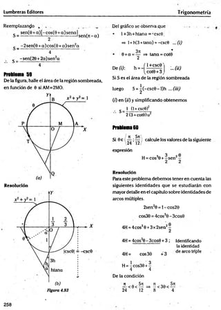 Lumbreras Editores Trigonom etría
Reemplazando , ,
_ sen (0 + a )[-co s(8 + a)sen al
S = ------------- 1— - ----------------— sen(n - a)
g _ -2sen (8 + a)cos(8 + a )sen 2a
4
g _ - sen(28 + 2a) sen2a
• • " 4
Problema 59
De la figura, halle el área de la región sombreada,
en función de 0 siAM=2MO.
R esolución
Del gráfico se observa que
• l+3h+htana = ,csc9i
=> 1+h(3 +tana) = -csc0 ... (i)
371 *
0 +a = — => tana = cot9
2
De (i): h = - :..fíü
í 1_+CSC0'
[cot0 + 3,
Si S es el área de la región sombreada
luego S = ^ (-csc0 -l)h ... (iil)
( 0 en 00 y simplificando obtenemos
s_1(
1
+
c
s
c
e
)2
~
2
(3
+
c
o
te
)u
2
Problema 60
/ it 5n
'---- *
--- }
24 12/
expresión
Si 9e  7 Í7 / calcule los valores de la siguiente
H
=
c
o
s3
0
+
fsen2
-
Resolución
Para este problema debemos tener en cuenta las
siguientes identidades que se estudiarán con
mayor detalle en el capítulo sobre identidades de
arcos múltiples.
2sen20 = l-cos28
cos30 = 4cos30 -3cos0
4H = 4eos30 +3x2sen2-
2
4H = 4cos30- 3cos0 + 3 ; Identificando
la identidad
4H= cos30 +3
de circo triple
H = - cos30 + -
4 4
De la condición
n . 5rc ji __ 5n
— < 0 < — =* - <30< —
24 12 8 4
258
 
