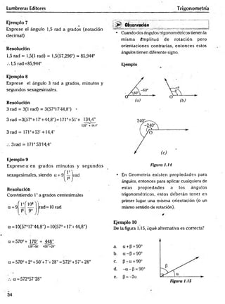 Lumbreras Editores T rigonometría
Ejemplo 7
Exprese el ángulo 1,5 rad a grados (notación
decimal)
Resolución
1,5 rad = 1,5(1 rad) = 1,5(57,296°) = 85,944°
.-.1,5 rad=85,944°
Ejemplo 8
Elxprese el ángulo 3 rad a grados, minutos y
segundos sexagesimales.
Resolución
3 rad = 3(1 rad) = 3(57°17'44,8") •
3 rad =3(57°+17'+44,8') = 171°+5r+ 134,4"
120' + 14.4"
3 rad = 171°+53' +14,4"
3 rad = 171°53'14,4"
Ejemplo 9
Exprese a en grados m inutos y segundos
sexagesimales, siendo a = 9Í — )rad
Resolución
Convirtiendo 1° a grados centesimales
a = 9
r v ( 10s
rad=10 rad
Observadón
• Cuando dos ángulos trigonométricos tienen la
misma ámplitud de rotación pero
orientaciones contrarias, entonces estos
ángulos tienen diferente signo.
Ejemplo
(a) (b)
Figura 1.14
• En Geometría existen propiedades para
ángulos, entonces para aplicar cualquiera de
estas propiedades a los ángulos
trigonométricos, estos deberán tener en
primer lugar una misma orientación (o un
mismo sentido de rotación).
a = 10(57°17'44,8") = 10(57° + 17'+44,8")
a = 570°+ 170; + 448','
120 +50' 420- + 28"
a = 570° + 2° + 50'+ 7’ + 28" = 572° + 57’+ 28"
a = 572°57'28"
Ejemplo 10
De la figura 1.15, ¿qué alternativa es correcta?
a. a + p = 90°
b. a - P = 90°
c. p - a = 90°
d. - a - P = 90°
e. P = -2a
34
 