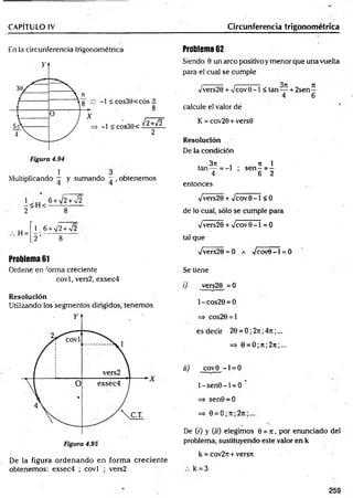 CAPÍTULO IV Circunferencia trigonométrica
En la circunferencia trigonométrica
Multiplicando — y sumando —, obtenemos
2 ~ 8
H =
_
1. 6 + V2W 2
2 ’ 8
Problema 61
Ordene en forma creciente
covl, vers2, exsec4
Resolución
Utilizando los segmentos dirigidos, tenemos
Problema 62
Siendo 0 un arco positivo y menor que una vuelta
para el cual se cumple
/vers20 + Vcov 0 - 1 < tan— + 2se n -
4 6
calcule el valor dé
K = cov20+vers0
Resolución
De la condición
3 7 1 , ti 1
tan— = - l ; s e n - = -
4 6 2
entonces
Vvers20 + Vcov0 - 1 < 0
de lo cual, sólo se cumple para
Vvers20 + %/cov0 - l = 0
tal que
fvets20 = O .a Vcov8 - l = 0
Se tiene
i) vers20 = 0
1- cos20 = 0
=> cos20 = l
es decir 20 = 0 ; 2n ;47i ;...
=> 0 = 0 ;n ; 2n ;...
ii) covO - 1 = 0
l-s e n 0 -l = O
=> sen0 = 0
=> 0 = 0 ; 7t; 2t
c
De (0 y (h) elegimos 0 = n , por enunciado del
problema, sustituyendo este valor en k
k = cov2n+ versn
De la figura ordenando en form a creciente
obtenemos: exsec4 ; covl ; vers2 k = 3
259
 
