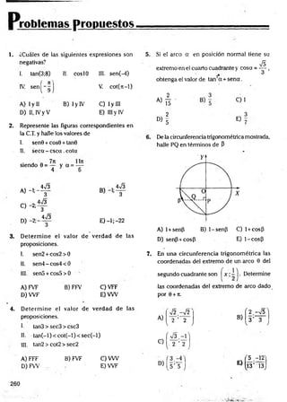 Problemas propuestos
1. ¿Cuáles de las siguientes expresiones son
negativas?
1
. tan(3;8) II. coslO III. sen(-4)
IV. s e n ( - f ) V. cot(jt-l)
A) I y II
D) II, IVy V
B) I y IV C) Iy III
E) III y IV
5.
2. Represente las figuras correspondientes en
la C.T. y halle los valores de
I. sen9 + cos9 + tan9
II. seca - csca .cota
siendo 0 = — y a = —
4 y 6
A) -1;
C) -2;
D) -2 ;-
_ W3
3
4n
/3
3
W3
3
E) -1; -22
3. D eterm ine el valor de verdad de las
proposiciones.
I. sen2 + cos2>0 7.
II. sen4-cos4< 0
III. sen5 + cos5>0
A) FVF B) FFV C) VFF
D) W F E) VW
Si el arco a en posición normal tiene su
&
extremo en ei cuarto cuadrante y cosa = — ,
2
* 3
obtenga el valor de tan a + se n a .
2 3
C)1
a) t i -
2 3
« 5 E ) 7
De la circunferencia trigonométrica mostrada,
halle PQ en términos de P
A) 1+senfi B) 1-senP C) 1+ cosp
D) senP +cosP E) 1-cosp
En una circunferencia trigonométrica las
coordenadas del extremo de un arco 9 del
segundo cuadrante son ~ | . Determine
las coordenadas del extremo de arco dado
por 9 + n.
4. D eterm ine el valor de verdad de las
proposiciones.
I- tan3 > sec3 > csc3
II. tan (-l)< co t(-l)< se c(-l)
III. tan2 > cot2 > sec2
A) FFF B) FVF C) VW
D )FW . E) W F
V2.-V2
A) 2 ’ 2
V
í V 3 . - r
C) 2 ’ 2
v,
( 3
D)
[ s ’ 5 )
( 2 - J s ]
B) 3 ’ 3
/ V 7
'5 .- ^ 'j
E)
13’ 13J
260
 