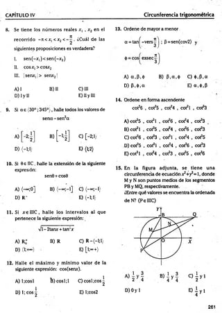CAPÍTULO IV Circunferencia trigonométrica
8. Se tiene los núm eros reales x, , x2 en el
recorrido - itc x, < x2 < - ^ . ¿Cuál de las
siguientes proposiciones es verdadera?
I. sen (-x ,)< sen (-x 2)
II. cosx,> cosx2
III. |senx, j> sen*21
A) I B) II C) III
D) I y II E) II y III
9. Si a e (30°; 345°), halle todos los valores de
se n d -se n 2a
A) - 2;
2
D) (-1;!)
C) [-2;1;
E) (M )
10. Si 0e IIC, halle la extensión de la siguiente
expresión:
sen0+ cos0
A) (— ;0] B) C) (-« ;-!)
D )R - E) <-!;!}
11. Si x elIIC , halle los intervalos al que
pertenece la siguiente expresión:
vi - 2tanx + tan‘x
A) R* B) R C) R —
(—
1;1)
D) (l;+~) E) [l;°°+)
12. Halle el m áxim o y m ínim o valor de la
siguiente expresión: cos(senx).
A) 1¡cosí B )cosl;l C) cosí ¡eos^
D) 1; eos ^ E) l;cos2
13. Ordene de mayor a menor
oc= tan^-vers^ | ; (3=-sen(cov2) y
i)
A) a .P .ó B) P .a .ó C) <)),P,a
D) p .ó .a E) a,<t>,p
14. Ordene en forma ascendente
cot26 , cot25 , cot24 , cot2l , cot23
A) cot25 , cot2l , cot26 , cot24 , cot23
B) cot2l , cot25 , cot24 , cot26 , cot23
C) cot26 , cot23 , cot2l , cot24 , cot25
D) cot25 , cot2l , cot24 , cot26 , cot23
E) cot2l , cot24 , cot23 , cot25 , cot26
15. En la figura adjunta, se tiene una
circunferencia de ecuación x2+y2= l, donde
M y N son puntos medios de los segmentos
PB y MQ, respectivamente.
¿Entre qué valores se encuentra la ordenada
deN ? (PelIIC)
D) Oy 1 E ) i y i
261
 