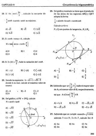 CAPÍTULO IV Circunferencia trigonométrica
20. Si 0 e , s e n l ; ^ , calcule la secan te de
-sen 9 cuando sen0 es máximo.
4
A) V3
D) 3V2
B) 42 C) 242
E) 3V3
21. Si cov0 - versa = 0, calcule
M= tan seca - csc9 + -
l 4
A) 0
D) 3
B) C) 2
E) 4
22, Si 2 < 10 1< — , halle la variación del cos0.
2
A) (-1;1 B) (—
1;0) C) [-1;0>
D) [-’
:;0] E) [—
1;1]
23. Siendo la expresión k - 4 it - t = 4 2t —
5
donde k es real, calcule el máximo valor de
exsect:
A )-4 - B) -3 C )-2
D)O E) 1
24. Del gráfico, si PB' = 2PQ, calcule
N = sec0 + tan9
A) -V Í3
B) -4Í9
C) -4Í5
D) -V í7
E) -V47
25. Del gráfico mostrado se tiene que el producto
de las áreas de las reglones ARQ y QB'T
adopta la forma
- + asen0 +bcos6 +csen0cos0
4
Calcule a+ b+ c
P y Q son puntos de tangencia, .2y/,S?2
D ) 4 « 4
26. Sabiendo que v e ;5 ,halle el mayor valor
de A y el menor valor de B, respectivamente,
tal que A < 2cosí — ■<B
A) -1 y 2 B) Oy V2 C )-V 3 y V 2
D )-V 2yV 3 E )-2 y V 3
27. Sabiendo que se cumple exsec© = 4 -cova
adem ás 7 < a < 9 ; 5 < 0 < 7 ,calcu le 2a + 0
A) 5n B) 6ít C) 7n
D) 8it E) 9n
263
 