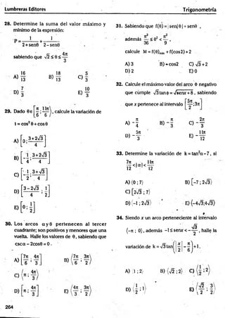 Lumbreras Editores Trigonometría
28. D eterm ine la sum a del valor m áxim o y
mínimo de la expresión:
31. Sabiendo que f(0) = jsen|0| + sen8 ,
1 1
r + -
2+sen0 2-sen0
sabiendo que Í2<Q<
4ji
2 2
además < 02 < — ,
36 9
calcule M = f(0)m
¡n + f(cos2) +2
A)
16
13
B)
18
13
A) 3
D) 2
B) *cos2 C)v/3 + 2
J E) 0
29. Dado 8e
C ) 3
10
E) T
32. Calcule el máximo valor del arco ó negativo
que cumple V3tan0 = ^senx + 8 , sabiendo
~5n
^ ^ ), calcule la variación de
6 6
que x pertenece al intervalo -;37t
t = COS2 0 + COS0
» - í
2n
C ) ~ T
A )[o ;3* 275] _
D , - f
u n
« - y
B)
C)
[4 =
[-H
3 + 2>/3
4
3+V3
4
33. Determine la variación de k = tan2a - 7 , si
D )[
3-2V 3 . 
' 2J
E)
H ]
7n . . 1In
¡ 2 < |a |< -¡2-
A) (0; 7)
C) [2V3 ; 7)
D) (-1; 2V3 )
B) [-7 ; 2V3)
E) (-4V3;4V3)
30. Los arcos a y 0 p erten ecen al tercer
cuadrante; son positivos y menores que una
vuelta. Halle los valores de 0, sabiendo que
csca - 2cos0 = 0.
. /7jc . 3n
B)  6 ’ 2
7n _
4ti
A)
.y’y
/ .4ít
C)
 ’3 /
4t
c
D) n-'^
T
34. Siendo x un arco perteneciente al intervalo
/g
(-ti ; 0), además -1 £ senx < —— , halle la
variaciónde k = >/3tanjj ;í - ^ j + 1 .
A) (1 ; 2} B) (V2 ; 2} C) i 2
E)
4rr 3n
t ’ y
D) ( 2 ; V E)
¡ y/2 . 3
 2 ’ 2 /
264
 