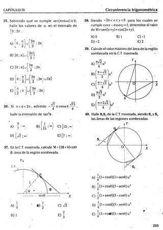 CAPÍTULO IV Circunferencia trigonométrica
35. Sabiendo que se cum ple sen(ncosa)> 0,
halle los valores de a en el intervalo de
r0;2rt .
,, rn r 3n
» [ 0 ; ;
B) [ 0 ; j t ] u ( ^ l
L¿ J
371
2ti '
C) [ 0; n ] u
D) o ; f
2n¡
2 /
y ; 2n cj{ti}
E) ; re
2 /
36. Si 7t<ó<2jt, adem ás - — < c o s p < 2 ^
4 4
halle la extensión de tan2<
)>
.
9
A) .7
B)
15
D) ■ooj
C) [15 ;oo)
E) [7 ; oo)
37. EnlaC.T. mostrada, calcule M= (2§ + 0)cot0
§: área de la región sombreada.
y i
C.T.
D)
E)f
38. Siendo - 2 n < x < y < 0 para los cuales se
cumple covx - exsecy=2, determine el valor
de M=sen(x+y)+cos(2x+y).
A) 0 B) 1 C) -1
D) -2 E) 2
39. Calcule el valor máximo del área de la región
sombreada en la C.T. mostrada.
40. Halle §,§2de la C.T. mostrada, siendo §, y §2
las áreas de las regiones sombreadas.
A) - ( l + cos0)(l + sen0)u4
4
B) ^(l + cos0)(l-sen0)u4
C) ^ (l +sen0)(N cos0)u4
D) “ (l + cos0)(l-sen0)u4
E) -(l~ co s6 )O -sen 0 )u J
1 4
265
 