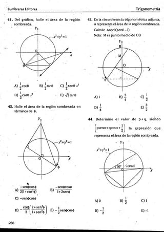 Lumbreras Editores Trigonometría
41. Del gráfico, halle el área de la región
. sombreada.
A) ~cot0 B) |ta n 0 C) ^ sen 0 u 2
D) |c o s 0 u 2 E) 72 tan0
42. Halle el área de la región som breada en
términos de 0.
-sen0cos0 -sen<j>cos<|)
2(1+ cos20) l+2sen<|>
C) -sen<|)cos(l)
D )"
COt<() ^2+sen20 ^
l+ sen20
E) - -sen0cos0
43. En la circunferencia trigonométrica adjunta,
A representa el área de la región sombreada.
Calcule Asec0(sen0 -1)
Nota: Mes punto medio de OB
D)
1
E)
4 2
. r
44. D eterm ine -el valor de p + q, siendo
|^psena+qcosa + - J la expresión que
representa el área de la región sombreada.
D) - | E) -1
266
 
