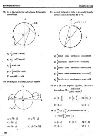 Lumbreras Editores Trigonometría
49. De la figura adjunta, halle el área de la región
sombreada.
A) -^eos9(2-cos0)
B) -^cos9(2 +cos0)
C) ^senOcosO
D) -~cos6(2 + cos0)
4
E) -cos0(2 +cos0)
50. De la figura mostrada, calcule 15sen0
51. Apartir del gráfico, halle el área del triángulo
sombreado en términos de a y 0.
B) ^(cos0coscc - senOcosa + senacosO)
C) ^(cosO- cosa + senOcosa -senacosO)
D) ^ (sena - sen0 +senOcosa - senacosO)
E) ^ (sen©- sena +senOcosa - senacosO)
A) 2J2+V6
C) V6 -V 2
D) J2 + V6
r»
B) 2V6-V2
E) 2(V2+V6)
52. Si a y 0 son ángulos agudos, calcule el
senacosO
intervalo de M=
(sena +cosO)2
A ) (0 : ¿
D) (2; 5)
BM ° ; 4 0 ( 0 1 -
E) (3; 6)
53. Si — < x < — , halle la variación de
6 2
M= 4sen2j^serurj+2
A) [1 ; 4] B) [2 ; 5] C) [3 ; 6]
D) (2 ; 5} E) (3; 6)
268
 