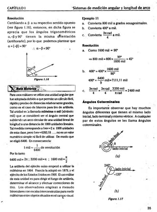 CAPÍTULO I Sistemas de medición angular y longitud de arco
Resolución
Cambiando a (3 a su respectivo sentido opuesto
(ver figura 1.16), entonces, en dicha figura se
aprecia que los ángulos trigonom étricos
a,~P y 90° tien en la m ism a orientación
(antihorario), por lo que podemos plantear que
G+ (- p) = 90° a -p = 9 0 °
NotaHistorna
Rarausos militares se utilizauna unidadangularque
fue adoptada debido a que permite un cálculo fácil,
rápidoypreciso de distanciasrelativamentegrandes,
como es el caso de blancos para tiro de artillería
Tal unidad es la llamada milésima o mil (símbolo:
mil) que se consideró ser el ángulo central que
subtiende un arco circularde una unidad lineal de
longitud a una distancia de 1000 unidades lineales.
Talmedida corresponde a lrev=2 jt 1000 unidades
de esta clase, pero 1rev=6283,18 .... no es un valor
numérico simple ni fácil de utilizar. De modo que
se eligió 6400. En consecuencia:
1mil = —— de revolución
6400
Por lo tanto
6400 mil= 2rt; 3200 mil=rt ; 1600 m il=^
La artillería del ejército suizo empezó a utilizar la
milésima en 1864. Francia la adoptó en 1879, y el
ejército de ios Estados Unidosen 1900. Eluso militar
de esta unidad es para dirigir el fuego de artillería,
determinar el alcance y efectuar correcciones de
tiro. Los observadores emplean a menudo
binoculares con escalas interconstruidasparamedir
milésimas entre objetos situados en el campo visual.
Ejemplo 11
a. Convierta 800 mil a grados sexagesimales.
b. Convierta 400° a mil.
„ . . 37trad
c. Convierta — -— a mu.
Resolución
a. Como 1600 mil = 90°
90°
=> 800 mil = 800 x ——
-— - = 45°
1600 mil
b. 400° = 400° x
1600 mil
90°
400° = ^ m i l= 7 1 1 1 ,l l mil
3itrad 3ítrad 3200mil . . . . ..
c. = — - — x --------— = 2400 mil
4 4 n rad
Ángulos Cotorminalos
Es importante observar que hay m uchos
ángulos diferentes que tienen el m ism o lado
inicial, lado terminal y mismo vértice. A cualquier
par d e esto s ángulos se les llam a ángulos
coterminales.
35
 