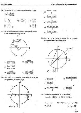 CAPÍTULO IV Circunferencia trigonométrica
54. Si secGs 2 ; 4 , determine la variación de
E _ 2 + 4cos6
2 + 3cos0
A) {¿ ;1 ¡ B) C)
12.8
i r 7
m ]2' 1
D) " i r 8:'
E)
ooir**
=
12
55. De la siguiente circunferencia trigonométrica,
halle la abscisa del punto A.
Y *
C)
tan6 - cote
tan0 + cote
D)
cote
tan6 + cote
E)
cote-tan6
tan0 + cote
A)
B)
C)
D)
E)
2cosa + cos0
3
2cosq - cose
3
cos6-2cosa
3
-2cosa-2cos6
3
2cosa + cose
4
57. Del gráfico, halle el área de la región
sombreada en términos de 6.
56. Del gráfico mostrado, determine la abscisa
del punto N, si PN=0,5QN. A) 2+ cose
„ 4-sen e
C 2
4 +sen6-cose
' 2
B)
4 - sen e+cose
2
*
„ 4 + cos6
E ) —
58. Para qué valores de q la relación
exsecO = 0,25(2q - 5) no se cumple.
A) < -l; 1 B) (-2 ; 2,5) C) (-1,5; 2,5)
D )(0 ;2 E) (1,5; 2,5}
269
 
