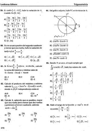 Lumbreras Editores Trigonometría
59. Si cos9e [-1; -0,5], halle la variación de 6
cuando 0e[O ;4it].
A)
B)
2rr . 4n
y ’ y
Jt 2n
3 ’ y
8n _ 10n
y ’ i r
3n 5it
y ’ y
C)
571 471
u
13ji .
6 Y . .I T ’ 3 .
D)
571 7n
u
’8rt 10rt
Y "6 . . 3 ’ y .
E) [0 ; 2n]
64. Del gráfico adjunto, halle PC en términos de 9.
A) Vcot20-2csc0 + 2
60. Six es un arco positivo del segundo cuadrante
y menor que una vuelta, halle la variación de
tan(x+y) si - < y < ~ .
4 3
A) (-1 ; y¡2) B) [-1 ; J í ] C) (-1 ; S )
D ) ( - 1 ; v
/3] E ){0;V 3)
61. Si 0 < a < í ; í< P < rt ; J i < 6 < 2 n , calcule
la suma del máximo y mínimo valor de
E = 2sena - 3cosP + 4sen0
A )-l B) 2 C)0
D) 1 E) -2
62. Calcule el producto del máximo y mínimo
valor de f(o.B.e) = 2sen2a - 3 |c o s P | + sen0 ,
siendo a ,P y 0 independientes entre sí.
A) 0 B) 4 C) 8
D) -8 E )-12 *
63. Calcule 0, sabiendo que es positivo, mayor
que una vuelta,"pero menor que dos vueltas
y pertenece al tercer cuadrante, además
- • Jt
sec0 = -c s c —
14
23n 24rt , 25a
A)
7 . B) ~ T o - r
26jt 22ji
D)
7 E ) y
B) Cos20-2sen0 + 2
C) -/tan20-2sec0 + 2
D) sj2{senQ +cos0 +1)
E) yjsec20 -csc0 + 2
65. Siendo 0 un aireo, el cual cumple que
2 .
—
¡=< csc0 < y¡2, halle los valores de cos0.
V3
A)
B) .
r
u
1 . Í2
2. .2 ’ 2
V2
u í— ; lj
2 L 2 J
2 _
~_y¡2 . y/2
. 2 ’ 2 .
2
66. Halle el rango de la función y = tan2* en el
5n n
“ T ' 3.
recorrido
A) [3 ; +~> B>
D) [l ; +«•)
| ; + “ } C) [2 ; +«}
E) [V3 ; +°°)
270
 