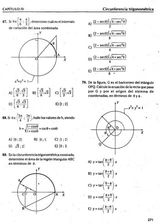CAPÍTULO IV__________________ ________________________________ Circunferencia trigonométrica
67. Si 0 e ^ ^ , determine cuál es el intervalo
L 6 3 .
de variación del área sombreada.
A)
(2 -sec9 )(V 4 -sec28)
2
A) (0 ; 2) B) {0;1) C) (1 ; 2)
D) 7 3 ; 2) E) [0 ; 2,
69. En la circunferencia trigonométrica mostrada,
determine el área de la región triangular ABC
en términos de 0.
(2 -se c 0 )(/4 -se c 2e)
B 8 ----
(2 - sec0)(V 4-sec20)
} 4
q) (2 - sec0)(V4 + sec26)
4
(2 - secO^VÍ+sec2©)
E ) _ 8 *
----
70. De la figura, G es el baricentro del triángulo
OPQ. Calcule la ecuación de la recta que pasa
por G y por el origen del sistem a de
coordenadas, en términos de 0 y <|).
B
)y=
tan|^^j-x
C) y = t a n ^ ^ j - x
D) y = c o t^ ^ i—j-x
E) y = c o t ^ ^ j - j r
271
 