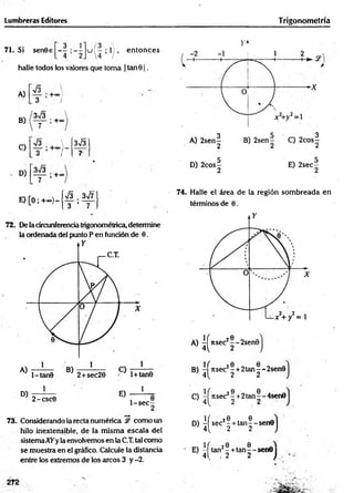 Lumbreras Editores Trigonometría
3 1 - 3 
71. Si sen0€ — : - - u ( - ; l ) , en tonces
. 4 2J 4 /
halle todos los valores que toma | tan01.
A)
B)
C)
D)
s
3
3V3
’ +°7
; +oo
V3 
o I
3*¡3
1+°°
3V3
r
E) [O; +<*>)-
s
3
Zs¡7
7
72. De la circunferencia trigonométrica, determine
la ordenada del punto P en fundón de 0.
D)
1
2-csc0
E)
1
1 -s e c -
2
73. Considerando la recta numérica & como un
hilo inextensible, de la m ism a escala del
sistemaATyla envolvemos en la C.T. tal como
se muestra en el gráfico. Calcule la distancia
entre los extremos de los arcos 3 y -2.
V»
74. Halle el área de la región som breada en
términos de 0.
A) ^ J ts e c J ® -2sen0j
B) ^ rts e c 2! + 2 ta n |-‘-2sen0
C) -íítse c2? + 2tan^-4sen0
4 ^ 2 2
D) ^ s e c J| + ta n |- s e n e j
E) - f tan2-+ ta n - -s e n 0 j
4Í . 2 2 )
 