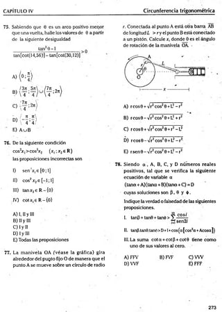 CAPÍTULO IV Circunferencia trigonométrica
75. Sabiendo que 0 es un arco positivo menor
que una vuelta, halle los valores de 0 a partir
de la siguiente desigualdad
tan20-1__________
tan[cot(14,56)]- tan[cot(30,12)]
A)
K
I3n .
B)
 T ;'
!7n ,
C)
'íT :'
- / 71
D) i - - r ;—>
, 4 4
E) A uB
r. Conectada al punto A está otra barra AB
de longitud L > r y el punto B está conectado
a un pistón. Calcule x, donde 0 es el ángulo
de rotación de la manivela OA. -
A) rcosB + Vr2cos20 +L2- r 2
B) rcosG - Vr2eos28 +L2+ r2
C) reos© + /r2eos20 +r2- L2
76. De la siguiente condición
cos2
x,>cos2
x2 (x, ;x2e R)
las proposiciones incorrectas son
I) sen:x,e [0; 1]
II) eos2x2e [-1; 1]
III) tanx2e R -{ 0 )
IV) cotx,eR -{0>
A) I, II y III
B) II y III
C) I y II
D) I y III
E) Todas las proposiciones
77. La m anivela OA ¿véase ja gráfica) gira
alrededor del pupto fijo O de manera que el
punto A se mueve sobre un círculo de radio
D) r eos 0 - Vr2eos20 +L2- r2
E) rsen 0 - Vr2eos20 +L2- r2
78. Siendo a , A, B, C, y D núm eros reales
positivos, tal que se verifica la siguiente
ecuación de variable a
(tena + A )(tana+B)(tana + C) = D
cuyas soluciones son P , 0 y ó .
Indique la verdad o falsedad de las siguientes
proposiciones.
I. tanP + tan8 + tan(¡>> Y - - -■
" sen2/
II. tanp.tanB.taru*)>D+l+cos^a|cos2a+Acosa|)
III. La suma co ta + cotp + cot0 tiene como
uno de sus valores al cero.
A) FFV B) FVF C)VW
D) W F E) FFF
273
 