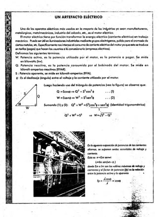 U N AR TEFAC TO ELECTRICO
Uno de los aparatos eléctricos más usados en lo mayoria de las industrias ya sean manufactureras,
metalúrgicas, metalmecánicas, industria del calzado, etc., es el motor eléctrico.
El motor eléctrico tiene por función transformar la energía eléctrica (corriente eléctrica) en trabajo
mecánico. Puedeserútil en iluminaciones¡nduslrialesmediantegrupos electrógenos, pulido para el cromadode
ciertosmetales, etc. Específicamentenosinteresael consumodecorrienteeléctricadel motorya queestosetraduce
en tarifas (pagos) que hacen los usuarios a laconcesionaria (empresaseléctricas).
Definimos los siguientes términos:
W: Potencia activa, es la potencia utilizada por el motor, es la potencia a pagar. Se mide
en kilowatts (kw).
Q: Potencia reactiva, es la potencia consumida por el bobinado del motor. Se mide en
kilovólt-amperios-reactivos (KVAR).
S : Potencia aparente, se mide en kilovolt-amperios (KVA).
<¡): Es el desfasaje (ángulo) entre el voltaje y la corriente utilizada por el motor.
Luego haciendo uso del triángulo de potencias (vea la figura) se observa que:
Q =Scos4> => Q 2 = S2eos20 — (1)
W =Ssen$ => W 2 = S2sen2$ . . . (2)
W
Sumando (I) y (2): Q2 + W2 =S2(cos2<
j>+ sen2<
|>
) (identidad trigonométrica)
1
Q 2 + W2=S2 => W
=Vs2- Q 2
Enlasiguienteexposicióndepotenciasdelascorrientes
altemos, se suponen ondas senoidales de voltaje y
corriente.
Esto es e—Emsenwt
L~lm senjwt-p )
dondeEmeIm sonlos valores máximosdevoItqje y
corrientesy el factor depotencia (¡p) eslareloción
entre h potencia activa yla aparente «
■
fp = ^ = C
os*
 
