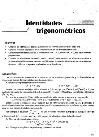 Identidades
/ trigonométricas
OBJETIVOS
• Conocer las identidades básicas y reconocer las formas alternativas de cada una.
• Conocer técnicas empléadas en la comprobación de las diversas identidades.
• Comprender las identidades de la forma sen(x+y+....+z), cos(x+y+...+z), etc. y sus diversas
propiedades.
• Conocer las identidades para sen2x, sen3¿r....sen(nx), relacionando los números complejos y
el desarrollo del binomio de Nevvton; también conoceremos las identidades para transformar
de suma o diferencia a producto y las diversas aplicaciones.
INTRODUCCIÓN
Las ecuaciones en matem ática cumplen un rol de m ucha importancia, y las identidades se
encuentran dentro del marco teórico de las ecuaciones.
A continuación planteamos dos ecuaciones:
a
^+ x = 0 .. (1) x*+x = x (x + l)... (2)
Nótese que la ecuación (1) es válida sólo si x = 0 ó x = - l ya que 02+0 = 0; (—
1)2+(—
1) = 0, para
cualquier otro valor de x diferente de 0 ó -1, la ecuación (1) no se verificará (por ejemplo si x= 1tenemos
12+1 =2 * 0).
En cambio, Ja ecuación (2) es válida para cualquier valor que se le asigne a x; por ejemplo
six=0, tenemos 02+ 0= 0(0+ l)= 0 ó six=5, tenemos 52+5 = 5(5+l)=30...etc.
Entonces una identidad es una ecuación que se verifica para todos los valores permitidos o
admisibles de la variable o variables; donde la expresión valores permitidos se refiere a aquellos valores
para los que está definida la ecuación dada.
1. %—
| 1
Por ejemplo la ecuación — = ------ es una identidad ya que se cumple para cualquier valor de
j r ^ l x + 1
x diferente a l ó -1; en este caso 1y -1 son valores no admisibles para dicha identidad.
En Álgebra, identidades tales como:
x + y = y + x , 1.x = x., x2- y 2 = (x+y)(x-y)
(x+y)2 = x2+2xy+y2
son útiles para simplificar expresiones y resolver ecuaciones.
277
 