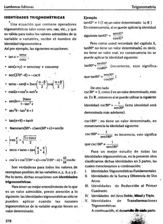 Lumbreras Editores Trigonometría
IDENTIDADES TRIGONOMETRICAS
Una ecuación que contiene operadores
trigonométricos tales como sen, eos, etc., y que
es válida para todos los valores admisibles de la
variable o variables, recibe el nom bre de
identidad trigonométrica.
Así por ejemplo, las siguientes ecuaciones:
• tanx =
senx
COSX ’
• sen(x+y) = senxcosy + cosxseny
• sec(27O°-0) = -csc0
'a + p
• sen a-sen p = 2 s e n ^ ~ ^ j
• cos2x= cos2
jr-sen2
jf
2tanx
eos
• sen2x=
l-ta n 2x
sec20 -ta n 2O= 1
tan(n+0) = tan0
4serursen(60°- x)sen(60°+.x:)=sen3x
x _ [
c o s2:= v
l+ cosx
. 1o «
. seca + tana = tan - + -
2 4
co
• cos7
a +eos7(Í20°+a) +cos7(l20°- a) = —•eos3a
64 .
Son verdaderas para todos los valoresjie
reemplazo posibles de las variables x, y, 0,a y p .
Por lo tanto, dichas ecuaciones son identidades
trigonométricas.
Para tener un mejor entendimiento de lo que
es un valor adm isible, preste atención a lo
siguiente: las identidades trigonométricas sólo se
pued en aplicar cuan d o las razones
trigonométricas de la variable angular tienen u n .
valor determinado.
Ejemplo
tan45° = 1 (1 e$ un valor determinado: le R )
En consecuencia, sí se puede aplicar la identidad
. . . . acó sen45°
siguiente tan45° = — —
cos45°
Pero como usted recordará del capítulo 11,
tan90° no tiene un valor determinado' es decir,
no tiene un valor real; en consecuencia no se
puede aplicar la identidad siguiente:
sen90°
tan90° = ~ ^ (incorrecto, esto significa-
n. 0 sen90° .
que tan90° * ---------) •
cos90°
De otro lado
csc30° = 2, como 2 es un valor determinado, esto
es 2e R ,entonces sí se puede utilizar la siguiente
1
(esta identidad será
identidad: csc30° = -
sen30°
demostrada más adelante).
cscl80° : no tiene un valor determ inado, en
consecuencia la identidad siguiente:
i
esc180°=
senl80°
es incorrecta, esto significa
1
que cscl80°^-
senl80°
Para un m ejor estudio de todas las
identidades trigonométricas, en la presente obra
clasificamos dichas identidades en 5 partes, las
cuales mencionamos a continuación:
I. Identidades Trigonométricas Fundamentales.
II. Identidades de la Suma y Diferencia de Dos
Arcos.
III. Identidades de R educción al Prim er
Cuadrante.
IV. Identidades del Arco Doble, Mitad y Triple.
V. Identidades de Transform aciones
Trigonométricas.
A continuacióh, el desam Jto tite adaparte.
 