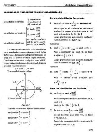 CAPÍTULO V Identidades trigonométricas
ID EN TID AD ES TR IG O N O M ÉTR ICAS FUNDAM ENTALES
(7) sen0csc0 = l
Identidades recíprocas j¡i) cos0sec0 = 1
[/«) tan0cot0 = l
Identidades por cociente
id) tan0 =
u) cot0 =
sen0
COS0
COS0
sen0
Identidades pitagóricas
vi) sen26 + eos20 = 1
vii) l + tan20 = sec20
Vii¡¡) 1+ cot20 = csc20
Las demostraciones de las ocho identidades
mencionadas las podemos obtener a partir de las
definiciones de las razones trigonométricas de un
arco en la circunferencia trigonom étrica.
Considerando un arco cualquiera 0 en el IIIC,
entonces las coordenadas del extremo P de dicho
arco son respectivamente
x -■cos0 ; y = sen0
Veamos el siguiente gráfico
También recordemos algunas definiciones:
sen(0rad) = —=>sen0 = —
r r
cos(0rad) = - => cos9 = -
r r
X X
csc(0rad) = —=> csc9 = —
y y
Para las Identidades Reciprocás
r 1
1. csc0 = - => csc0 = ------ =» sen0csc0 = 1
y sen0
V éase que en el cociente es necesario
analizar los valores admisibles para 0 , así
sen0 * 0 , es decir 0 * Krr; Ke Z
Luego planteam os que 0 asum e cualquier
valor real menos los Kxc; Ke Z
Asimismo
1L sec0 = —=>sec0 = —-— => cos0 sec0 = 1
x cos0
Aquí la restricción es cos0 * 0; es decir
0 * (2K+1)^ ; K eZ
Luego planteamos que ©asume cualquier
valor real menos ios (2K +1) —
2
También
x
III. cot 0 = —=>cot 0 = tan0cot0 = 1
y y tan0
x
Aquí el lector debe deducir que
; Ke Z
Para las Identidades por Cociente
IV
. tan0 = - =i> tan0 =
x cos0
Analizando para los valores admisibles de 0,
cos0 * 0
es decir 0*{2K + 1)^; K eZ
V. También: cot 0 = —=*cot0 =
y sen0
Luego decim os que sen0*O , es decir
0 íé Kn ; Ke Z .
Es decir los valores admisibles para la variable
angular 0 son R-{Kn}
279
 