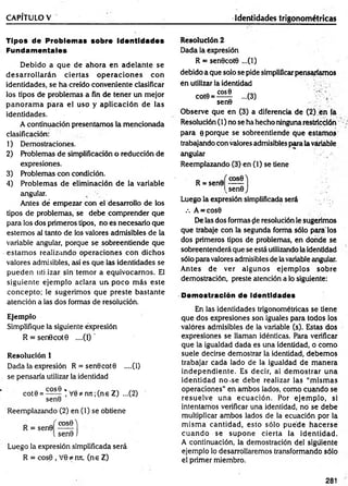 CAPÍTULO V ________________________ _______________ Identidades trigonométricas
Tipos de Problemas sobre identidades
Fundamentales
Debido a que de ahora en adelante se
d esarro llarán ciertas o p eracio n es con
identidades, se ha creído conveniente clasificar
los tipos de problemas a fin de tener un mejor
p an o ram a p ara el uso y aplicación de las
identidades.
A continuación presentamos la mencionada
clasificación:
1) Demostraciones.
2) Problemas de simplificación o reducción de
expresiones.
3) Problemas con condición.
4) Problem as de eliminación de la variable
angular.
Antes dé em pezar con el desarrollo de los
tipos de problemas, se debe com prender que
para los dos primeros tipos, no es necesario que
estem os al tanto de los valores admisibles de la
variable angular, porque se sobreentiende que
estam os realizando operaciones con dichos
valores admisibles, así es que las identidades se
pueden utilizar sin tem or a equivocarnos. El
siguiente ejem plo aclara un. poco m ás este
concepto; le sugerim os que preste bastante
atención a las dos formas de resolución.
Ejemplo
Simplifique la siguiente expresión
R = sen0cot0 ....(1) '
Resolución 1
Dada la expresión R = sen0cot0 ....(1)
se pensaría utilizar la identidad
cot0 = ^2£® * V 0*nn;(ne Z) ...(2)
sen0
Reemplazando (2) en (1) se obtiene
R = sen0
cosfiA
sen0 )
Luego la expresión simplificada será
R = cos0 , V0*mt, (ne Z)
Resolución 2
Dada la expresión
R = sen0cot0 ...(1)
debido a que solo se pide simplificarpensaríamos
én utilizar la identidad
C O S0
cot0 = -
sen0
...(3)
Observe que en (3) a diferencia de (2) en la
Resolución (1) no se ha hecho ninguna restricción
para 0 porque se sobreentiende que estam os
trabajando con valores admisibles para lavariable
angular
Reemplazando (3) en (1) se tiene
R = sen0
cosO'j
vsen0 J
Luego la expresión simplificada será
.-. A = cos0
De las dos formas (le resolución le sugerimos
que trabaje con la segunda forrha sólo pára los
dos primeros tipos de problemas, en donde se
sobreentenderá que se está utilizando la identidad
sólo para valores admisibles de lavariable angular.
Antes de ver algunos ejem plos sobre
demostración, preste atención a lo siguiente:
Demostración de Identidades
En las identidades trigonométricas se tiene
que dos expresiones son iguales para todos ios
valores admisibles de la variable (s). Estas dos
expresiones se llaman idénticas. Para verificar
que la igualdad dada es una identidad, o como
suele decirse demostrar la identidad, debemos
trabajar cada lado de la igualdad de m anera
independiente. Es decir, al dem ostrar una
identidad no-se debe realizar las “m ism as
operaciones” en ambos lados, como cuando se
resuelve una ecuación. Por ejem plo, si
intentamos verificar una identidad, no se debe
multiplicar am bos lados de la ecuación por la
m ism a cantidad, esto sólo puede hacerse
cu an d o se supone cierta la identidad.
A continuación, la demostración del siguiente
ejemplo lo desarrollaremos transformando sólo
el primer miembro.
281
 