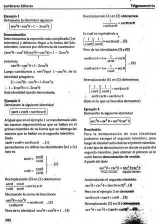 Lumbreras Editores Trigonom etría
Ejemplo 1
Demuestre la identidad siguiente
'sen40 - cos40 = 1 - _2cos20
Demostración
Seleccionamos la expresión más complicada (1er.
miembro) y debemos llegar a la forma del 2do.
miembro, veamos por diferencia de cuadrados:
(sen20 -c o s20)(sen20 + cos20) = l - 2cos20
entonces
sen20 - eos20 = 1- 2cos20
Luego cambiamos a sen20 por 1- cos20 ; de la
identidad pitagórica
(l-c o s 20) -c o s20 =l-2cos20
1 -2 co s20 = l-2 co s20
Esta identidad quedó demostrada.
Ejemplo 2
Demuestre la siguiente identidad
tan6 + cotO = sec0csc0 )
Al igual que en el ejemplo 1 se transformará sólo
las razones trigonométricas que se hallan en el
primer miembro de tal forma que se obtenga las
razones que se hedían en el segundo miembro.
Dado
tan0+cot0 = sec0csc0 ...(1)
pensaríamos en utilizar las identidades (/o) y (o)
esto es
sen9
tan0 =
cote =
cos0
COS0
...(2 )
sen9
Reemplazando (2) en (1) obtenemos
=sec0csc0
sen0 cos0
cos0 sen0
Efectuando la suma de fracciones
sen20+cos20 n n
------------------= sec0csc0 ...(3)
cosOsenO
Pero de la identidad sen20 + cos20 = 1 ...(4)
282
Reemplazando (4) en (3) obtenemos
1
cosOsenO
lo cual es equivalente a
=secOcsc©
1 1
¡=sec0csc0 ...(5)
cos0J(sen0J
Pero de las identidades (I) y 00
__1
sen0
1
sen©esc 0 = 1= - = CSC0
cos0sec0= 1=
COS0
-= sec0
... (6)
Reemplazando (6) en (5) obtenemos
í —— Y ——-I = sec0csc0
(cos0J(sen0j
sec0 csc0 = secOcsc©
(Esto es lo que se buscaba demostrar)
Ejemplo 3
Demuestre la siguiente identidad
|sec20 + csc29 = aéchese2©
]
Resolución
Para la dem o stració n de esta id en tid ad
podem os escoger el segundo m iembro, para
luego de transformarlo obtener el primer miembro.
A este tipo de demostración en donde se parte del
segundo miembro, para obtener el primero se le
suele llamar demostración de venida.
A partir del dato
sec?0 + csc20 = sec28csc28
Primer miembro Segundo miembro
Acomodando el segundo miembro
sec20 +csc20 = (sec0csc0)2...(l)
Pero en el ejemplo 2 se demostró
sec0csc0 = tan0 +cot0 ...(2)
Reemplazando (2) en (1) obtenemos
sec20+ esc20 = (tan 8+ cot<0* -
 