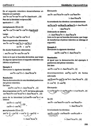 CAPÍTULO V Identidades trigonométricas
En el segu n d o m iem bro desarrollam os un
binomio al cuadrado
sec20 + esc20= tan20 + cot20+ 2tan 0cot 0 ...(4)
Pero de la identidad recíproca («0
tan0cot0 = l ...(5)
reemplazando (5) en (4)
secr 0 + esc20 = tan20 + cot20 + 2 tan8cot0
i ’
Luego
sec20 + esc20 = tan20 + cot20+ 2
Descomponiendo obtenem os
sec20 + esc20 = tan20 +1 + cot20+1
s e c 20 + csc20
De donde finalmente obtenem os
se c20 + esc20 = se c 20 + esc20
(esto es lo que se buscaba demostrar, que luego
de algunas operaciones el segundo miembro sea
idéntico al primero).
Ejemplo 4
Demuestre la siguiente identidad
sen40 + eos40 = 1- 2sen20 eos20
Resolución
Para la demostración de esta identidad partiremos
del primer miembro.
Del dato
sen40 + cos40 = l-2 se n 20cos20 ...(1)
descomponemos sen40, cos40 de forma adecuada
sen20sen20+ cos20cos20 = l-2 sen 20cos20 ...(2)
pero de la identidad (u /)sen 20 + cos20 = l se
obtiene
sen20 = l- c o s 20
cos20 = l- s e n 20
««emplazando (3) en (2)
sen28 ^ j - c o s 20) + cos^ 0J^ j-sen 20) =
l- 2 s e n 20 co sr0
Efectuando
sen20 - sen20cos20 +cos20- cos20sen20 =
l-2 sen 20cos?0
Acomodando los términos convenientemente
sen^cos^-se
n
2
0
c
o
s
2
6
-c
«
s
2
6
s
e
n
2
9
=
1
-2
se
n
2
0
c
o
s
2
9
1 -2sen2
8cos, 0 '
Ordenando se obtiene
1 - 2sen20cos20 = 1- 2sen*0cos20
(esto es lo que se buscaba demostrar, que luego
de transformar el primer miembro se obtenga el
segundo).
Ejemplo 5 ,
Demuestre la siguiente identidad
sen60 + eos60 = 1- Ssen ^ cos20
Resolución
Al igual que la dem ostración del ejem plo 4
partiremos del primer miembro.
Del dato
sen60 + cos60 = l-3 se n 20cos20 ...(1)
d esco m p o n em o s sen60 y c o s 60 d e form a
adecuada
sen20 .sen4O+cos2O.cos49 = l-3 sen ;0cos20 ...(2)
(l-c o s 20) (l-s e n 20)
Efectuando
(l-cos20) sen40 + (l-sen20) eos4©= 1-3 sen20cos20 ...(3)
De (3)
sen40 - cos20sen40 + cos40 - sen20cos40 =
l-3 s e n 20cos26
Acomodando los términos
sen48 + cos40 - cos20sen40 - senfOco^O =
I-2sen28cos20
l-3 s e n 20cos20...(4)
283
 