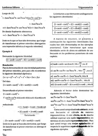 Lumbreras Editores Trigonom etría
Luego de (4) _
1- 2sen20cos28 - sen29cos20(sen20 + eos20) =
i ~~
1 - 3sen20cos20
=>l-2sen20cos20-sen20cos20(1)=1-3sen28cos20
De donde finalmente obtenemos
=> 1- 3sen20cos20 = 1- 3sen20cos20
(esto es lo que se buscaba demostrar, que luego
de transformar el primer miembro obtengamos
una expresión idéntica al segundo miembro).
Ejemplo 6
Demuestre la siguiente identidad
[(l + sen0 + cos0)2= 2(l + sen0)(l + cosO)]
Resolución
Para la demostración de esta identidad partiremos
del primer miembro, pero para ello recordemos
la siguiente identidad algebraica
(x + y + z)2= x2+ y2+ z 2+ 2xy + 2xz + 2>z
Del dato
(1+ sen9 + cos0)2= 2(1+ sen0)(l + cos0)
Desarrollando el primer miembro
(1+ sen0 +cos0)2=
lí +sen!0+coS!é+2(l)(sen0)+2(l)(cos 0)+2(sen0)(cos0)
reduciendo
= 2 + 2sen0 + 2cos8 + 2ser>9cos8
= 2(1+sen8) + 2cos9(l +sen6)
Factorizando
(I + sen0 + cos0)2= 2(l + sen0)(l + cos0)
(esto es lo que se buscaba demostrar, que luego
de transformar el primer miembro se obtenga el
segundo).
9IU
Lo invitamos a que demuestre análogamente
las siguientes identidades:
(l-sen 9 -co s0 )2 = 2(l-sen0)(l-cos0)
(1+sen0 -cos0)2 = 2(1+ sen0)(l - cos0)
(1- sen0 +cos0)2= 2(1- sen0)(l + cos0)
A m anera de resum en, se p resen ta a
continuación las siguientes identidades (las
cuales han sido dem ostradas en los ejemplos
anteriores). Cabe m encionar que estas
identidades serán de ahora en adelante de uso
frecuente en los problemas posteriores de este
capítulo.
/x)tan9+cot0 = sec0csc0;V 0*
* — ;n e Z
x ) sec2
0 + csc20 = sec20csc20 ; V 0*™ ; n e Z
xi) sen40 + cos40 = l-2 se n 20cos20;V 0e R
xií) sen60 +cos60 = l-3 s e n 20cos20 ; V 0eR
xiií) (I±sen0±cos0)2=2(l±sen8)(l±cos0) ;.V0eR
Además el lector d eb e d em ostrar las
siguientes identidades
sec40 +tan40 = 1+ 2sec20tan20
sen80 +eos80 = 1- 4sen20eos20 + 2sen40cos40
sen1
00 +eos1
00 = 1- 5sen20cos20 + 6sen40cos40
* ••
Como usted comprobará más adelante, es de
uso frecuente el cálculo de razones
trigonométricas. A este efecto, es d e m ucha
utilidad expresar una razón trigonométrica en
términos de otra razón trigonométricadato. Petra
que usted tenga una mejor agtleciación al
respecto le sugerimos seguir el fMjfinollo de los
siguientes ejemplos.
 