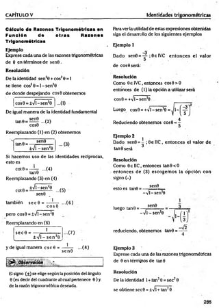 CAPITULO V Identidades trigonométricas
Cálculo de Razones Trigonométricas en
Función de o tras Razones
Trigonométricas
Ejem plo
Exprese cada una de las razones trigonométricas
de 8 en términos de sen0 .
R esolución
De la identidad sen20 + eos20 = 1
se tiene eos20 = 1- sen20
de donde despejando eos 0 obtenemos
•••(I)
cos0 = ±Vl~sen20
De igual m anera de la identidad fundamental
sen0
tan0 = ...(2)
COS0
Reemplazando (1) en (2) obtenemos
tan0 =
sen0
±V1-se n 20
... (3)
Si hacem os uso de las identidades recíprocas,
esto es
cot0 = —
— ...(4)
tan0
Reemplazando (3) en (4)
±Vl~sen20 , ,
cot0 = ----------:----- ...(5)
1
sen0
también secfl =
e o s 0
pero cos0 = ±Vl-sen2
0
Reemplazando en (6)
sec 0 =
1
± Vi - se n 20
y de igual manera c s c 0 =
...(6)
...(7)
1
sen©
...(8)
5
1
,%
-.%
El signo (±) se elige según la posición del ángulo
0 (es decir del cuadrante al cual pertenece 0 ) y
de la razón trigonométrica deseada.
Rara ver la utilidad de estas expresiones obtenidas
siga el desarrollo de los siguientes ejemplos
Ejemplo 1
_3
Dado sen0 = — ; 0e IVC en to n ces el valor
de eos 0 será:
Resolución
Como 0€ IVC, entonces cos0 > 0
entonces de (1) la opción a utilizar será
cos0 = +Vl-sen20
Luego cos0 = +Vl - sen20 = ^ 1 - j ^ j
4
Reduciendo obtenemos cos0 = -
Ejem plo 2
1
Dado sen0 = - ;0 e IIC, entonces el valor de
tan 0 será
Resolución
Como OellC, entonces tan0<O
entonces de (3) escogem os la opción con
signo (-)
sen0
esto es tan0 =
luego tan0 =
-V I- sen20
sen0
-Vi - sen20
~ ' 1_ 3
reduciendo, obtenemos tan-0 =
1
3
-V2
Ejemplo 3
Exprese cada una de lás razones trigonométricas
de 0 en términos de tan0
R esolución
De la identidad 1+ tan20 = sec20
se obtiene sec0 = ±Vl +tan20
205
 