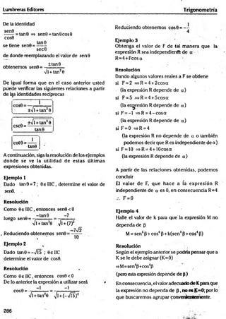 Lumbreras Editores Trigonometría
De la identidad
^ ^ = tan0 => sen9 = tan0cos0
cos0
„ tan0
se tiene sen0 = ------
sec0
de donde reemplazando el valor de sen0
obtenemos sen0 =
±tan9
4 l + tan20
De igual forma que en el caso anterior usted
püede verificar las siguientes relaciones a partir
de las identidades recíprocas
±Vl +tan20
csc0 =
±41
+ tan29
tan9
cot0 =
1_
tan0
A continuación, siga la resolución de los ejemplos
donde se ve la utilidad de estas últim as
expresiones obtenidas.
Ejemplo 1
Dado tan0 = 7; 0e II1C, determine el valor de
sen0.
Resolución
Como 0e II1C, entonces sen0<O
luego sen0 =
-tan 8 -7
ll + tan20 yjl + (7)2
. Reduciendo obtenemos sen0 =
-7Í2
10
Ejemplo 2
Dado tan0 = -Vl5 ; 0eIlC
determine el valor de cos0.
Resolución
Como 0€ I1C, entonces cos0 < 0
De lo anterior la expresión a utilizar será
COS0 =
-1 -1
Vl+tan20 >/l+ (—
Vf5)2
Reduciendo obtenemos cos0 = - -
4
Ejemplo 3
O btenga el valor de F de tal m anera que la
expresión R sea independiente de o
R =4+Fcosa
Resolución
Dando algunos valores reales a F se obtiene
si F = 2 =*R=4 + 2cosa
(la expresión R depende de a)
si F = 5 =*R = 4 + 5cosa
(la expresión R depende de a)
si F = - l =>R = 4 -c o s a
(la expresión R depende de a)
si F = 0 =>R = 4
(la expresión R no depende de a o también
podemos decir que R es independiente de a)
si F = 10 =>R = 4 + 10cosa
(la expresión R depende de a)
A partir de las relaciones obtenidas, podemos
concluir
El valor de F, que hace a la expresión R
independiente de a es 0, en consecuencia R=4
F = 0
Ejemplo 4
Halle el valor de k para que' la expresión M no
dependa de p
M= sen6P+ eos6P + k(sen4P+eos4P)
Resolución
Según el ejemplo anterior se podría pensar que a
K se le debe asignar (K=0)
=>M=sen6p+cos6p
(pero esta expresión depende de p)
En consecuencia, el valor adecuado de Kparaque
la expresión no dependa de P, no es K=0; por lo
que buscaremos agrupar convenientemente.
286
 
