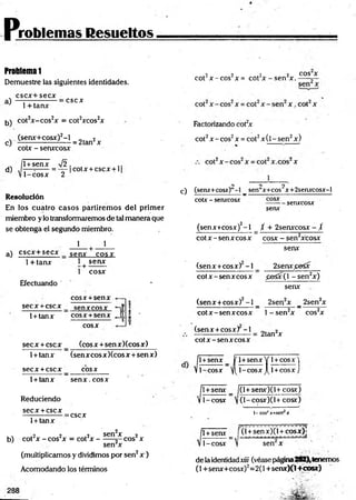 problemas Resueltos
ProMemal
Demuestre las siguientes identidades,
cscx+secx
a)
b)
1+ tanx
:cscx
cot2x-cos2x = cot2xcos2x
. (senx+cosx)2-l 2
c) ---------------------= 2tan x
d)
cotx - senxcosx
1+senx V 2. , ,.
— =
----- = — cotx + cscx + 1
1-cosx 2
Resolución
En los cuatro casos partiremos del primer
miembro ylo transformaremos de tal manera que
se obtenga el segundo miembro.
1 1
a) cscx+secx senx cosx
1+ tanx 1 senx
+
1 cosx
Efectuando '
eos x +senx
;
S e C X + C S C X senxcosx X
T
-
1+tanx eos x +senx fi
*j ? l -
M
0
cosx
secx +cscx (eosx +sen xXcosx)
1+tanx (senx cosxXcos x +sen x)
secx + cscx _
_ C O S X
1+ tanx senx. cosx
Reduciendo
secx +cscx
=cscx
1+ tanx
b) cot2x - cos2x = cot2x -
2v „~,.2„ _ „„»2„ sen2x — 2 ,
sen2x
eos x
(multiplicamos y dividimos por sen2x )
Acomodando los términos
•2 2 .2 2 COS X
cot jc - c o s x= cot x -s e n x .— -r—
Factorizando cot2
x
cot2x - eos2x = cot2x (l - sen2x)
o o 2
c) (senx+cosx) -1 _ sen x+cos x+2senxcosx-l
cotx - senxcosx - - senxcosx
senx
(senx+cosx)2- l _ / + 2senxcosx - /
cotx - senx eosx cosx - sen2xcosx
senx
2senx^eSx
(senx +cosx) -1
cotx-senxcosx £eSx(l -se n 2x)
senx
(senx +cosx)2-1 _ 2sen2x _ 2sen2x
cotx-senxcosx l- s e n 2x cos2x
(senx +cosx) - i
cotx-senxcosx
2tan2x
. 1
1+senx _ jf 1+senx Y 1+
V1-cosx y(l-cosxJ[l +
1
1+senx _ f
V 1- cosx 
cosx)
cosx)
(l+senx)(l+cosx)
(l-cosx)(l+ cosx)
1-cos¿jr=sen j
c
l-cosx
1+senx í (l +senx)(l + cosx)j
sen x
de laidentidadxiii (véasepágina282),tenemos
(1+senx+cosx)2=2(l +senx)(l+cosx)
 