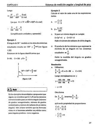 CAPÍTULO I Sistemas de medición angular y longitud de arco
Luego
S° = _C*_ = Rrad
^ 360° “ 400s ~ 2n rad
(ya que m < IV =360°=400s=2 n rad)
S _ C R
180 200 ti
(simplificando unidades y operando)
Ejemplo 1
El ángulo de 90 ° medido en los otros dos sistemas
estudiados resulta ser 100s y ^rad (ver figura
1.20)
Entonces de la figura identificamos que
Ejemplo 2
Calcule el valor de cada una de las expresiones
dadas.
a. y =
C + S
C -S
b. S + 2C
58R
c. Si para un mismo ángulo se cumple:
S=3xjr+6 y C=7x*-8
Halle el número de radianes de dicho ángulo.
d. El producto de los números que expresan la
m ed id a de un ángulo en los sistem as
7
1
estudiados es - .
O
S=90, C=100 y R= -
90°=100s = y r a d
Figura 130
Halle la m edida del ángulo en grados
sexagesimales.
Resolución
a. Utilizamos
- = — = K=>S = 9K a C=10K
9 10
Luego reemplazamos en y
10K + 9K 19K tft
10K-9K K
..
En los ejemplos desarrollados o propuestos'que
siguen, se considera que S, Cy Rson los números
convencionales para un mismo ángulo (número
de grados sexagesimales, número de grados
centesimales y número de radianes de un mismo
ángulo). Vale aclarar también que las formuléis
vistas en el teorema anterior soa válidas tanto
para ángulos positivos como negativos.
.-. y = 19
Otra forma
De S__C
9 10
tenemos —=
C
_9
10 ’
aplicando propiedad de proporciones
C+S 10 + 9
C -S " 10-9
C + S
'■ C - S
= 19
37
 