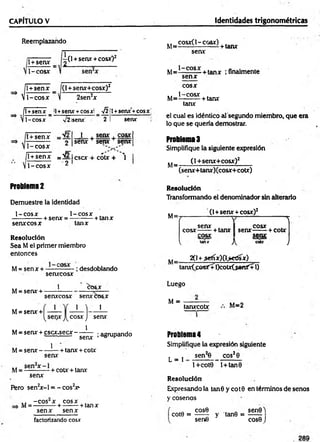 CAPÍTULO V Identidades trigonométricas
Reemplazando
T+señx= ¿ 0 +senx +cosxO2
1-cosx
{
i
l +senx _ f(l +senx+cosx)2
1-cosx V 2sen2x
l+senx _ il+senx +cosx! A
1-cosx V2isenx’ 2
1+senx +cosx!
senx
l + senx
— ------- O
1-cosx
__1 . senx . cosx
senx + senx + senx
/l + senx =ü/2 Icscx + cótx + 
V1 -co sx 2
Problema 2
Demuestre la identidad
1-cosx 1-co sx ,
-+ senx = ----------+ tanx
senx cosx tanx
Resolución
Sea M el primer miembro
entonces
M= sen x + —
—c° —- ; desdoblando
senxcosx
1
senxcosx senxcosx
1
M= senx +
M= senx +
M= senx + cscx.secx -
M= sen x -
^OS.X
1 '1 1
cosx >
) senx
1
1
senx
+ tanx + cotx
; agrupando
senx
M= Sen X—- + cotx + tanx
senx
Pero sen2
x -l = - cos2
x>
,, -c o s ‘x cosx ,
M = — :----- + -------- + tanx
senx senx
,, cosx( 1-cosx) .
M= ■
■ ----------- + tanx
senx
M= 1 CQS- + tanx ¡finalmente
senx
cosx
1-cosx .
M=----------+ tanx
tanx
el cual es idéntico al segundo miembro, que era
lo que se quería demostrar.
Problemas
Simplifique la siguiente expresión
(1+senx+cosx)2
M=
(senx+tanx)(cosx+cotx)
Resolución
Transformando el denominador sin alterarlo
(1+senx + cosx)2
(  1
senx 4 C
O
SX
cosx------+ tanx senx------+ cotx
.cosx. Senx;
^ tanx J
'^ cou J
M=
2(1+.sefíx)(l>edsx)
tanxCposXÍl)cotx(.senX+1)
Luego
M = ----------- ,, o
tanxcotx “ =2
Problema4
Simplifique la expresión siguiente
L * i sen*6 eos28
l+cot9 l+tan0
Resolución
Expresándola tan 8 y co t0 en términos de senos
y cosenos
cose ,. . sen0)
cote = ------ y tan8 = ------
sen6 cose J
factorizando cosx
 