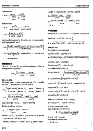 Lumbreras Editores Trigonometría
Obtenemos
^ j sen20 eos28
~ , cosG , sen0
1+ ------ 1+ ------
sen0 cos0
Efectuando
L = 1
sen30 eos30
sen0+cos0 cos0+sen0
L = 1 -
sen30 + cos30
sen0 + cos0
Aplicando una suma de cubos en el numerador
del segundo término
( serr0-+-CQS0)(sen20 - sen 0cos0 +eos20)
L = l-
(senfN-eosi))
L= 1- [sen26+eos20- sen0cos9] = +1-1 + sen0cos9
L = sen0cos0
Luego, reemplazando en P se obtiene
p _ l+senx+cosx 1+ cosx
senx senx
p _ +senx+£e3x -  - joSx senx
senx senx
P = 1
Problema 6
Simplifique la expresión K, tal que se verifique la
siguiente condición: 0 < 0 < ^
K= Vsec2
0 +esc20[l + Vi - 4sen20eos20]
Resolución
Recordando la identidad
sec20 + esc20 = sec20csc20
K=Vsec29csc2e[l+ v/(l-2sen0cos8)(l +2sen0cos0) ]
Problema 5
Siendo x un arco del segundo cuadrante, reduzca
la siguiente expresión
p _ 12 + 2senx senx
V 1- cosx 1 - cosx
Resolución
Multiplicamos por la conjugada de (1 - cosx) la
cual es (1 +cosx) tal como se indica
12 (1+ senx)if 1+ COSX )i. senx i
f l+ cosx'j
y 1- cosx 1
(1+cosx J 1- cosx1
^1+cosx )
JC1+senx+cos*)2 >erix(l + cosx)
' V sen2x .serí^x
(se utilizó (1- cosx) (1 +cosx)=sen2
x]
Reduciendo se obtiene
p _ ll +senx+cosxj 1+ cosx
Isenxl senx
como x e IIC, es sabido que senx>0, además
1+senx+cosx>0, entonces
jl+ senx + cosxj = 1+ senx + cosx y |senx| = senx
sabemos que se cumple
(sen0 ± cos0)2= 1± 2sen0cos0;
reemplazando tenemos
K=!sec0.csc0!.ri+ l(sen9- eos 0)2.(sen0+eos 0)2
^ V (s e n V c o s * 0 )2
K
=| sec0.csc01
[l+
1sen20 - cos20 1
]
pero 0 < 0 < í =» sen0 < cos0 ; sec0csc0 > 0
luego sen20 -c o s20<O
entonces ¡sen20 - eos20Í = -(sen 20 - eos20)
y|sec0csc01= sec0csc0
Reemplazando en K se obtiene
K = sec0cscOri-(sen2e-cos28)]
K= sec9csc0(2cos20) - J
acomodando los términos
K = 2sec8. eos 8esc 8.eos 8
1 cot0
K = 2 (1) (cot0)
finalmente obtenemos
K=2cot0
290
 
