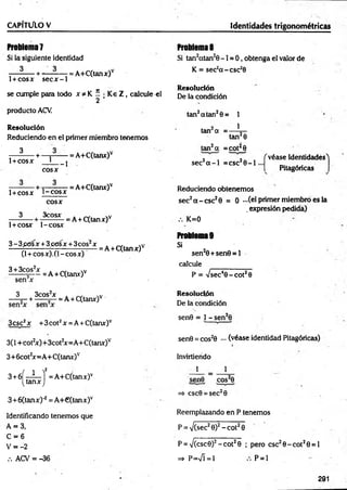 C A P ÍTÜ lO V Identidades trigonométricas
Problema?
Si la siguiente identidad
— - — + -— - — = A+C(tanx)v
1+ cosx s e c x -1
se cumple para todo x * K í • K e Z , calcule el
2
producto ACV.
Resolución
Reduciendo en el primer miembro tenem os
^ -+ — r—
— = A+C(tanx)v
1+cosx L
co sx
--1
- — + t— ? = A+C(tanx)v
1+ co sx t - c o s x
3
co sx
3cosx
1+ COSX 1-COSX
3 - 3 p<5sx + 3 c e sx + 3 eos2x
(1+ cosx). (1 -co sx )
3 + 3cos2x . ,v
--------5— = A + C(tanx)v
= A+C(tanx)v
= A + C(tanx)v
3 3cos2x . w
------+ ------ 5— = A + C(tanx)v
3csc2x +3cot2x = A + C(tanx)v
3(1 +cot2
x)+3cot2
x=A+C(tanx)v
3+ 6cot2
x=A+C(tanx)v
3 + 6Í - i - í = A+C(tanx)v
(ta n x j
S+óCtanx)-2= A +€(tanx)v
Identificando tenemos que
A = 3,
C = 6
V = -2
.-.ACV = -36
Problema 8
Si tan2atan20 -1 = 0 , obtenga el valor de
K = sec2a -c s c 3
6
Resolución
De la condición
tan2atan20 = 1
1
tan a =
tan20
tan2a =cot^0
sec2a - l = csc20 - l
f véase Identidades'l
Pitagóricas
Reduciendo obtenem os
sec2a - c s c 20 = 0 - ( e l primer miembro es la
. expresión pedida)
K=0
Problema 9
Si
sen20+ sen 0 = l
calcule
P = Vsec40 - c o t 20
Resolución
De la condición
sen0 = 1 - sen20
sen0 = cos20 ••• (véase identidad Pitagóricas)
Invirtierido
1 = 1
sen© cos20
=> csc0 = sec20
Reemplazando en P tenemos
P = V(sec20)2- c o t 20
P = V(csc0)2- c o t 20 ; pero csc20 -c o t20 = l
=» P=n
/Í = 1 P = 1
291
 