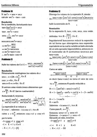 Lumbreras Editores T rigonometría
Problema 10
Si tan3* + tan* = secx
calcule sec3x - tan* - cotx
Resolución
De la condición, factorizando tan*
tan* (tan2x + l) = secx
tan*. sec2* = sec*
1 2
sen*.— —.sec x= sec*
eos*
sec*
sen*
=» sec3
*=sec*csc*
=> sec3
*=tan*+cot*
.v sec3
x-tanx- cot*=0
Problema 11
Halle los valores de E si E =
sec* - secxsen x
sen2x(l+ cot2x)
Resolución
Primeramente restringimos los valores de *
sec* ; * * (2K +1)^ ; Ke Z
cotx ;x *Kti; Ke Z
senx#0=»x*K 7t; K eZ
Si unimos estas restricciones obtenemos que
x * — Ke Z (arcos cuadrantales)
Reduciendo E, tenemos
P_ sec*(l-sen2*) _ sec*(cos2*) coj x
^ O O x *
? í- O x
(eos2*)
1
sen2x(l+cot2x) sen2*(csc2*) sen2J|.j
La expresión E se reduce a
E=cos* ' ; sabemos -l< eos* < 1; Vxe R
como * * K -, entonces cosx*± l y cosx*0
2
por lo tanto
-1 < eos* < 1 y eos* *
■0
-1 < E < I y E#0
,.E = < - l;l) - { 0 }
Problema 12
Obtenga los valores de la expresión R, siendo
tanx+ cotx-[sen2x( 1-senx) + cos2x]secxcscx
tan*+cot*
halle la extensión de R. - % •
Resolución
En la expresión R, tan*, cotx, secx, esc* están
definidos V* e R K e Z .
Seguidamente buscaremos reducir la expresión
de tal forma que obtengam os una expresión
equivalente en la cual la variable se halle afectada
de un solo operador trigonométrico, entonces en
el num erador de R sustituimos secxcscx por
tanx+cotx.
P _ tan*+coty-[sen^*(l-sen*)+cos2*](tan*+cot*)
tanx+cotx
(tanx+ cotx) [l - [sen2x( 1-senx)+eos2*]]
(tanx+cotx)
Como se sabe
tan*+ cotxf tanx+ cotx
-2 0 2
es decir (tanx+cotx) no toma el valor de cero
V* * , entonces R queda reducido a
R = 1- [sen2x(l - sen*)+cos2x]
R = 1- (sen2* - sen?* + eos2*] = 1- [1- serfx]
......... -*~1•<...........'
R = 1- l+ sen3
x
R = sen3
x
Sabemos -1 < senx <1 ; Vx e R
Como para R, x * ^ ,
Entonces senx= + l y sen* * 0
Entonces -l< sen x < l y sen x * 0
Elevando al cubo, tenemos
-l< se n 3x < l y sen3x * 0
-1 < R < 1 y
.-. R = (-!;!) - {0}
R *0
292
 