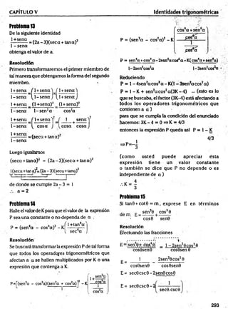 CAPITULO V Identidades trigonométricas
Problema 13
De la siguiente identidad
1+sena . . . . . 2
----------- = (2a - 3)(seca + tana)
I - sena
obtenga el valor de a.
Resolución
Primero transformaremos el primer miembro de
tal m anera que obtengamos la forma del segundo
miembro.
1+ sena f 1+ se n a W 1+ se n a )
1-s e n a ^ 1-s e n a J [l+ s e n a j
1+sena (1+sena) 2 (1 + sena) 2
1-se n a l- s e n 2a cos2a
1+ sena / 1+ senaV ( 1 se n a ) 2
K 1
1-sen a ^ co sa J ^cosa co saJ
1+sena
1 - sena
= (seca + tan a)
Luego igualamos
(seca + tan a) 2 = (2 a-3 )(seca + tan a) 2
l(seca+tara)Z
=(2a - 3)(seca+tana)2
v i— d 1
- t
-j '------1
— 1
de donde se cumple 2a - 3 = 1
a = 2
Problema14
Halle el valorde Kpara que el valor de la expresión
P sea una constante o no dependa de a .
_ , 4 4 .2 v f 1+tan6a '
P = (sen a - cos a) - K ------ £—
[ sec a
Resolución
Se buscará transformar la expresión P de tal forma
que todos los operadores trigonométricos que
afectan a a se hallen multiplicados por K o una
expresión que contenga a K.
P=f(sen2
a - cos2
q)(sen2
a + cos2
q)]2 -K
1+
sen“a
cos6
q
1
( cos6a +sen6a ^
P = (sen2a - cos2a )2 - K
£es®a
P = sen4a +eos4a - 2sen2acos2a-K (cos6a +sen*«)
l - 2sen2cos2
a l-3sen2cos a
Reduciendo
P * 1- 4sen2aco ssa - K(1 - 3sen*acos2 a)
P = 1- K + sen2aco s2a(3K - 4) ••• (esto es lo
que se buscaba, el factor (3K-4) está afectando a
todos los o p erad o res trigonom étricos que
contienen a a )
para que se cumpla la condición del enunciado
hacemos: 3 K -4 = 0=*K = 4/3
entonces la expresión P queda así P = 1- K
4/3
- p - i
(com o usted puede apreciar ésta
expresión tiene un valor constante
o tam bién se dice que P no depende o es
independiente de a )
.%K = —
3
Problema 15
Si tan8 + cot0 = m , exprese E en térm inos
. _ c sén30 cos3 0
cos0 sen0
Resolución
Efectuando las fracciones
E =:seo40+ cos4.0j
E =
cos9sen0
1
1 - 2sen28 cos26
cos8sen 0
2sen20 cos20
cos0sen0 cos0sen0
E= sec0 csc0 - 2 sen0 cos0
E= sec0 csc0 - 2
1
sec0.csc0
293
 