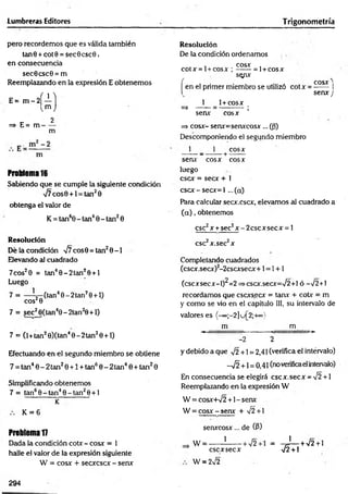 Lumbreras Editores Trigonometría
pero recordemos que es válida también
tan0 + cot0 = sec6csc0.
en consecuencia
sec0csc0 = m
Reemplazando en la expresión E obtenemos
E = m - 2
í 1 ]
=> E= m
Im J
2
m
m
Problema 16
Sabiendo que se cumple la siguiente condición
V7cos0 + l = tan20
obtenga el valor de
K = tan60 - tan40 - tan20
Resolución
Dé la condición ¡7 eos 0 = tan20-1
Elevando al cuadrado
7cos20 = tan40 -2 tan 20+ l
Luego
7 = — (tan40-2t an20 + l)
eos20 v
7 = sec^0(tan40-2tan20 + l)
7 = (l+tan20)(tan40 -2 tan 20 + l)
Efectuando en el segundo miembro se obtiene
7 = tan40 - 2 tan20 +1 + tan60 - 2 tan40 + tan20
Simplificando obtenemos
7 = tan60 - tan40 - tan20 + 1
K
K = 6
Problema 17
Dada la condición cotx - cosx = 1
halle el valor de la expresión siguiente
W = eos* + secxcscx - senx
Resolución
De la condición ordenamos
, cosx ,
cotx = l + cosx ; —
— = l+ cosx
sqpx
Í
CQSX ^
en el primer miembro se utilizó cotx = ------ 1
senx J
1 1+ cosx
=> — —= --------- -;
senx cosx
=> cosx- senx=senxcosx ... ((3)
Descomponiendo el segundo miembro
1 1 cosx
------ _ --------1
--------
senx- cosx cosx
luego
esex = secx + 1
cscx -secx = l ...(a)
Para calcular secx.cscx, elevamos al cuadrado a
( a ) , obtenemos
esc2x + sec2x;-2 cscx secx = 1
esc2x.sec2x
Completando cuadrados
(cscx.secx)2-2cscxsecx+1= 1+ 1
(cscxsecx-l)^=2=>cscx.secx=V2+l ó —
V2+1
recordamos que cscxs.ecx = tanx + cotx = m
y como se vio en el capítulo III, su intervalo de
valores es {-*»;-2]u[2;+«}
m m
-« -----------■
— w >
•
-2 2
y debido a que V2 +1 = 2,41 (verifica el intérvalo)
-y¡2 +1 = 0,41 (noverificaelintervalo)
En consecuencia se elegirá escx.secx = V2 +1
Reemplazando en la expresión W
W = cosx+n
/2 +1- senx
W = cosx - senx + ¡2 +
senxcosx... de (P)
W = ------1
------+ V2+1 = -rJ— +V2 + 1
esc x secx V2 + 1
W = 2¡2
294
 