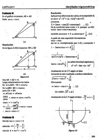 " - - 1 ....... “.............." ' ■
—
' ' 1.... ..........~ ... c .....
CAPÍTULO V Identidades trigonométricas
Problema 18
En el gráfico mostrado, AB = AD
Halle seca-cosa
Resolución
En-la figura 5.2(b) trazamos BH1 AD
(b)
Figura 5J
Sea AB = AD = m
luego relacionemos los lados
En el fcsADC: CD = mcota
En LABH: BH = msena
pero CD = BH
=> ^ricota = frísena
cosa 2
------- = sena => cosa = sen a
sena
cosa = l-co s2a -
, 1 fies*oT
1= ----------r r ..— = seca-cosa
cosa fiasa
seca-cosa = l
Problema 19
Siendo !tanx + cotxl = 3
además xe
calcule E = sen3* - eos3*
Resolución
Apliquemos diferenciade cubos, en la expresión E;
es decir a3- b3 = (a - b)(a2+ab+b2)
entonces „
E = (senx~ cosx)(l +seruccosx) ... (X)
De la condición tanx+cotx = 3 , porque x e II1C
como tan*+ cotx= secxcscx
también secxcscx = 3=» senxcosx=
A partir de esta expresión formaremos
senx - cosx
asi en w, multiplicando por (-2) y sumando 1
1 - 2serurcosx = l- 2
1
sen2
x+cos2x - 2senxcosx =
l
3
(sen*-cosx)2= -
v
'se utilizóidentidad algebraica'
a2+b2-2 a b = (a -b )2
Analizando en la C.T. según el dato
tomando la raíz cuadrada a ambos miembros
/(senx-cosx)2
Efectuando
4
isenx-cosxl = ..
(se utilizó -JpJ= |A|)
■(y)
295
to
la
 
