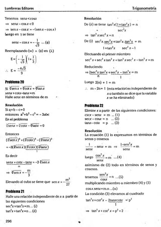 Lumbreras Editores Trigonometría
Tenemos senxccosx
=> senx: - eosx<0
=> s e n x -c o s x = -(s e n x -c o s x )
Luego en y se tiene
s e ra -e o s* = --4= ....(<(>)
Reemplazando (w) a (<
¡>
) en (>.)
H - i K
E =
-4>/3
Problema 20
Si yJsenx + %/cotx = %/tanx
sera+ coa-tanx= m
Halle senx en términos de m
Resolución
S ia + b -c = 0
entonces a3+b3- c3= - 3abc
En el problema
Jsenx +yJcoíx-/tarix =0
Entonces
(^señ7)3+ (^ coa)3
= -3(/senx)(3/co a )(v ta ra )
i
Es decir
sera + co a - tara = -3 tysenx
=* v/senx = -y -
Elevando al cubo se tiene que senx = -
m
"27
Problema 21
Halle una relación independiente de x a partir de
las siguientes condiciones
sec4
x+tan4
x = m ... (0
tan2
x+tan4
x = n ... («')
Resolución
De 07) se tiene tan2x(l +tan2x) = n
=» tan2xsec2x = n
De (i) sec2x.sec2x+ tan2x .tan2x = m
l+ tan2x sec2x - l
Efectuando el primer miembro
sec2x +sec2x tan2x + tan2x sec2x - tan2x = m
Reduciendo
=> 2sec2x.tan2x +sec2x - tan2x = m
n
Luego 2(n) + 1 = m
.-. m - 2 n = 1 (esta relación es independiente de
x o también se dice que la variable
x se ha eliminado)
Problema 22
Elimine x a partir de las siguientes condiciones:
esex-senx = m ... (V)
secx - cosx = n ... (2)
tara- c o a = p ... (3)
Resolución
La ecuación (1) lo expresamos en términos de
senos y cosenos
1
- senx = m
l-sen 2x
-= m
senx
luego -= m
senx
asimismo de (2) todo en términos de senos y
cosenos.
= n ....(5)
tenemos -
cosx
multiplicando miembro a miembro (4) y (5)
cosx.senx=m.n ...(a)
La condición (3) elevamos al cuadrado
tan2x+cot2x - 2tanxcotx =’p2
1
tan2x + cot2x = p2+2
296
 