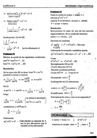 CAPITULO V identidades trigonométricas
=* tan2x+ cot2* + 2 = p2 + 2 + 2
(tanx+cotx)2
=> (tanx+cotx)2 = p2 +4
sec*.csc*
Problema 24
Dada la condición asenx + bc«s* = c
además a2+b2 = c2
exprese P en términos de a,b y c, siendo
P = acos* + bsenx
1
sen*, eos x
:P2 +4 ...(P)
Sustituyendo (a) en (p)
í — Í = D2
i, mn J
p‘ +4
1 2
—r~2 ~P = 4 (se ha eliminado *)
m n
Problema 23
Elimine 6 a partir de las siguientes condiciones
atan2 0 +sen2 0 = 1 ... (i)
bsec2 0 - esc2 0 = 0 ... (//)
Resolución
De la expre sión (ir) se tiene b sec20 = esc20
pasando a senos y cosenos
1 1
^ co s20 sen20
De (0
a.tan20 = l- s e n 20 => a.- 1
, COS?0 , n.
b= -----5- => b=cot 0
sen20
cot20
= 1- -
1
CSC 0
luego
cot20
= 1
1
l+ co t20
f se utilizó la identidad'1
CSC2 0 = 1+ cot20
cambiamos a cot20 por b
JL = , ___ ! _
b2 1+ b2
Ordenando
a(l + b2) = b4 — (eslá relación no depende de 0 ,
por lo que afirmamos que la
variable se ha eliminado)
Resolución
Buscarem os el valor de una de las razones
trigonométricas, de la condición tenemos
asen* = c-b co s* ....(l)
Elevando til cuadrado .
a 2 sen2* = c2 + b2cos2* - 2bccosx
1-cos2*
Ordenando la ecuación cuadrática queda
(a2+b2)cos2* - 2bccos* + c2 - a 2 = 0 ....(2)
Como
a2+b2=c2 => c2-a 2=b2... (3) •
Reemplazando (3) en (2)
c2cos2* -2bccosx+b2= 0
Trinomio cuadrado perfecto
(ccos*-b) 2= 0 => ccosx-b= 0
Despejando cos* = —
c
Sustituyendo en (1) obtenemos
asen * = c - b | —|=>asen* = c - b 2
Simplificando sen* = —
Reemplazando sen* y cosx en la expresión P
p-(c M ;
p =
2ab
si asen* + bcosx =c y a2+b2 = c2
. 1 a b
entonces se cumple: sen* = — , eos* = —
c c
297
 