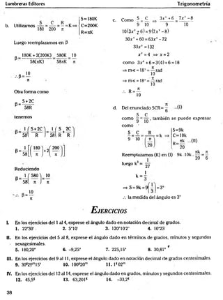 Lumbreras Editores Trigonometría
b. Utilizamos = ~ = —= K=
180 200 n
Luego reemplazamos en P
180K + 2(200K) 580K 10
P
•••P =
58(nK) 58nK
10
n
Otra forma como
S + 2C
P=:
58R
tenem os
1 f S+2C ) _ 1 ( S t 2C
58l R j 581 R + R
P 58 vH ,
Reduciendo
„ 1 ( 580 ^ 10
P
58 n
, P = ^°
JC
n
S=180K
C=200K
R=rcK
c. Como S C 3 x v + 6 7x* - 8
9 10 9
10(3xJt+6) = 9(7xt -8 )
30x' + 60 = 63xr - 72
33^^ =132
x x =4 => x =2
com o 3xJ
C
+6 = 3(4) + 6 = 18
=>m« = 18° = — rad
10
=> m< = 18° = — rad
10
, R = ^
10
10
d. Del enunciado SCR= ...0 )
s c
com o —=
com o '
S _ C .
9 10'
10
, también se puede expresar
= k
S=9k
C=10k
nk ...00
R=-
20
Reemplazamos (II) en (I) 9k. 1Ok .
luego k3=
27
7tk _ 7
1
20 “ 6
1
k = ;
=> S = 9k = 9 j= 3°
.-. la medida del ángulo es 3°
E jercicios
I. En los ejercicios del 1 al 4, exprese el ángulo dado en notación decimal de grados.
1. 22°30' 2. 5°10' 3. 120°10'2" 4. 10°25'
II. En los ejercicios del 5 al 8, exprese el ángulo dado en términos de grados, minutos y segundos
sexagesimales.
5. 180,20° 6. -9,25° 7. 225,15° 8. 30,81°
III. En los ejercicios del 9 al 11, exprese el ángulo dado en notación decimal de grados centesimales.
9. 30s20m15s 10. 100820m 11. 1s 02m
IV. En los ejercicios del 12 al 14, exprese el ángulo dado en grados, minutos y segundos centesimales.
12. 45,5S 13. 63,2018 14. -33,2*
38
 