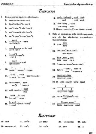 Ca p í t u l o v Identidades trigonométricas
E jercicios
I. Demuestre las siguientes identidades
1* sen6 tan8 + c o s0 = sec8
2. (tan20 + l)sen2e = tan20
3- sec40 -ta n 40 = l + 2 tan20
4. cos40 -s e n 40 = l - 2sen20
tan20 - sen20 = tan20sen20
COS0
5.
6.
7.
8.
9.
10.
sec0 + tan0
1
sec6 -ta n 8
l + cot28
cot20
= l- s e n 0
= sec0 + tán0
sec20
sec6
tan0 + cot0
2 1
= sen0
1
sen20 l + cos0 l- c o s 0
cos0 se c 0 „ „ ,
11.. - — — - + -------- - = se c 0 + co s0 + l
12 .
1-sec© l - c o s 0
tan0 -s e n 0 sec0
sen 0
13; cot0 + cos0 =
I+COS0
1+ CSC0
14.
15.
sec9
sen0 l-co S 0
1+ cos8 sen0
1+ sen6
l-sen 0
(sec0 + tan0 )2
16 tan 0 - eos 0 cot 0 _ sen0 eos 8
csc0 cot0 se c 0
17. ta n x -c o ty _ -c o ty
c o tx -ta n y cotx
18. (l+secx-tanx)2= 2(l+secx)(secx-tanx)
II. Halle un equivalente más simple para cada
una de las sigu ien tes exp resion es
trigonométricas.
cosx
19. serur + -
tanx
2 0. secxsen2x + cscxcos2x
senx + cosx
senx cosx tanx
2 1 . -------+ ------- + — —
esex secx cotx
22. (cosx - serurcosx)secx+taAx)
1-c o s x c o s x -1
23. tanx + —^
------ +
24.
tanx sen x cosx
secxcscx - tanx
secxcscx - cotx •
25. (l-sen x -c o sx )(l+ se n x + c o sx )
1
26. 1 1
c sc x -co tx • tanx
secx „
27. tanx + ^ ^ - ( 2 cos2x -I )
senx
28.
(1 - senx + cosx)2
(senx+ tanx)(cotx - cosx)
%
R espuestas
19. esex 21. sec2
x 23. senx 25. - 2senxcosx 27. cotx
2 0 . secxcscx-1 22. cos2
x 24. cot2
x 26. senx 28. 2
299
 