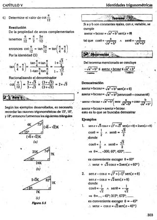CAPÍTULO V Identidades trigonométricas
6) Determine el valor de coi —
R esolución
De la propiedad de arcos complementarios
TC _ 7T 5jt
tenem os — 2 _ 12
entonces cot — = tan— = tañ í- + - )
12 12 L4 6 j
Por la identidad (5)
. n n
4 + 6
ir , , n
ta n -+ ta n -
4 6 _
1 -tan -ta n ~
4 6
1+
1 -
s
i
Racionalizando el denominador
cot
3 + 73
3 - 7 3
(3 + v g )
(3 + 73)
x - ---¿r = 2+ 73
Según los ejemplos desarrollados, es necesaria
recordar las razones trigonométricas de 15°, 16°,
y 18°; entonces formemos los siguientes triángulos
7K
(c)
Figura 5.5
........i.J
Si a y b son constantes reales, con x, variable, se
cumple
asenx +bcosx = 7a2+b2sen(x +8)
tal que cos8 = , a a sen0 = ......
7a2+b2 7a2+b2
. ...........~ _______
Del teorema mencionado se concluye
-7a2+b2< asear +bcosx 5 -Ja1+b2
fm
W
rn
o 1 fm
»
x
lm
o
Demostración
asenx+bcosx= 7 a2+b2sen(x + 0)
asenx+bcosx= ^ a 2+ b2(Senxcos0 + cosxsene)
' asear+bcosr=va1+bJ[senx i ,a ■. +c o s x —- ]
( 7a*+b2 Va2+b2J
asenx+bcosx=asenx+bcosx
esto es lo que se buscaba demostrar
Ejemplos
1. senx + >/3eosr =
¡/l! + 7 }1sen(r +0) = 2sen(r +0)
1 73
cose = - a sen8 = —
2 2
donde
1 73
cos6 = - a sen6= —
2 2
=> e=..„ -300; 60°; 420°;......
es conveniente escoger 0 = 60°
senx + 73cosx = 2sen(x + 60°) .
2. sen x-cosx = Vi2+(-l)2sen(x +0)
sen x - eos x = 72 sen(x +0)
donde
cose = -t= a sen0= -
72
=> 6=..., -45°; 315°; 675°;...... .
es conveniente escoger 0 = -45°
senx - cosx = 72sen(x-45°)
1
72
.303
 