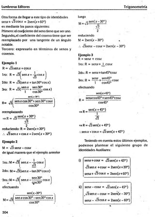 Lumbreras Editores Trigonom etría
Otra forma de llegar a este tipo de identidades
se n x + 7 3 c o sx = 2sen(x+60°)
es mediante los pasos siguientes:
Primero: el coeficiente del seno tiene que ser uno.
Segundo.el coeficiente del coseno tiene que ser
reemplazado por una tangente de un ángulo
notable.
Tercero: expresarlo en térm inos de sen os y
cosenos.
Ejemplo 1
R = T Ü sen x+ cosx
1ro: R = V3^senx + -y= cosxj
2do: R = 73 (sen x + tan 30° cosx)
„ D /^ ,sen x sen 30° ,
3ro: R = 7 3(— -— + ---- — cosx)
1 eos30°
sen(;r+30o)
p _ r j sen x eos 30°+ sen 30° cosx j
v t e o s30° J
reemplazando
= > R = 7 3 S.en^ -3?--)-
73
2
reduciendo: R = 2sen(x+30°)
7 3 sen x + co sx = 2sen (x+ 30°)
luego
73
2
reduciendo
M = 2sen(x - 30°)
.-. T isera - cosx = 2sen(x - 30°)
Ejemplo 3
R = senx + cosx
1ro.: R = senx+ 1 cosx
2do.: R = sera+tan45°cosx
„ _ sera sen45°
3ro.: R = —-— + ---- — cosx
1 cos45°
efectuando
_____ sen(x+45°)______
senxcos450+sen45°cosx
cos45°
0 s.en(x + 45°)
^ R = ------ -----------
72
t^ R = Í2 sen(x + 45°)
.sen x + cosx = 72sen (x + 45°)
Ejemplo 2
M = 73 senx - cosx
de igual manera que el ejemplo anterior
lro.:M = 73 s e n x — p=cosx
73
2do.: M= V 3(senx - tan30°cosx)
-3ro.: M= 7 3 f
efectuando
sen 30° )
S enx------- r^rCOSX 1
qps30°
M = 73
______ sen(x-30°)______ ■
»
sen x co s 30° -s e n 30°cos x
eo s30° y
Teniendo en cuenta estos últimos ejemplos,
podem os plantear el sigu ien te grupo de
Identidades Auxiliares:
i) sen x+ cosx= 7 2 sen (x + 45°)
73 sen x +cosx = 2sen(x+30°)
sen x + 7 3 co sx = 2sen(x+60°)
ii) sen x -co sx = 7 2 se n (x -4 5 ° )
_73 s e n x - cosx = 2sen(x - 30°)
senx - 73 co sx = 2sen(x - 60°)
304
 