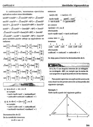 CAPÍTULO V Identidades trigonométricas
A con tin u ación , m ostram os ejercicios
aplicativos sobre estas identidades
sen20°+cos20° = 42 sen(20°+45°) = v2 sen65°
sen 70°-cos70°= sen(70°-45°) = y¡2 sen25°
senl5°+ s¡3 eos 15° = 2sen(15°+60°) = 2sen75°
sen65° - V3 cos65° = 2sen(65° - 60°) = 2sen5°
V3 sen l0 °+ co sl0 0=2sen(100+30°) = 2sen40°
Í3 sen40° - cos40° = 2sen(40°- 30°) = 2senl0°
pero también puede utilizar su equivalente en
radianes
i) SiA+B+C = n jt; n e Z
se cumple:
• tanA+tanB+tanC = tanAtanBtanC
• cotAcotB+cotAcotC+cotBcotC = 1
ii) Si A+B+C = (2 n + l)— ; n e Z
se cumple:
• cotA+cotB+cotC = cotAcotBcotC
• tanAtanB+tanAtanC+tanBtanC = 1
Demostración de (i)
De la condición tenem os
A+B = njt-C
entonces
tan(A+B) =tan(njt-C )
tanA+tanB _ Janfm - tanC
1- tan A.tanB 1+ JammrtSnC
se conoce
tan(rrn) = 0 ; n e Z
efectuando
tanA+tanB+tanC = tanA.tanB.tanC
- com o tan* = —í—
cotx
tenem os
1 1 1 = _ 1 _____ 1
_____1_
cotA cotB cotC cotA cotB cotC
efectuéindo
cotBcotC + cotAcotC + cotAcotB = 1
Se deja para el lector la demostración de ii.
Si A, B y C son ángulos internos de un triángulo
no rectángulo ABC, se cumple que la suma de
sus tangentes es igual al producto de los mismos.
Para poder apreciar una aplicación acerca de
esta observación preste atención al desarrollo del
siguiente ejemplo.
Ejemplo 1
Halle tanB a partir del siguiente gráfico
B
305
 