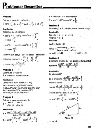 Problemas Resueltos
Problem
a1
Calcule el valor de cos(a +'8) ;
si sena = 5 o < a < - y cos0 = - - . n < 0 < ^ -
4 2 3 2
Resolución
Aplicando las identidades
• cos2cx = 1 - s e n 2a =>cos2a = l -
co sa = —
4
• sen 20 = l - cos20 =>sen20'= l-^ -
sen0 = —
—
3
sabemos que cos(a + 0) = cosacos© - señasen©
entonces cos(a + 0) = ^ ^ y j - ^ | ^ p j
, co sC a -0) = 3^ - ^ -
Problema2
Determine el valor de
K = 2sen50° - 4cos40°senl0°
Resolución
Cambiemos a 50° por (40° + 10°)
K=2[sen(40°+10°)-2cos40°senl0°J
K=2[sen40scos¡0’+co&4(fsenl0:
’
-2cos4Of1
se nlCP]
K=2[sen40°cosl0°- cos40°senl0°]
K= 2sen(40°-l 0°)=2sen30°= 1
Problemas
Calcule el valor aproximado de
c _ se n l0 cosl°
V e W 2 + V6 + ^
Resolución
sen 1°.(V6 + ¡2) + eos l°(>/6 -y¡2 )
C
x/6 - v/2 )CV6 +V2)
( f i +W
{ 4 J l 4 J
E = sen l°cosl5° + cosl°sen l5°
E = senCP+lS*) = sen l6° = —
25
Problema4
Si tanCx+y) = 5 ; tan (x-y) = 4 calcule cot2y
Resolución
Seax+ y = a a x - y = ¡3
luego 2y = a - P
entonces
tan2y = tan (a - P)
_ . tan a -ta n P _ _ 5 ^ 4 _
1 + tanatanp 1+ 5 x 4
=> tan2y= - 1/21 v. cot2y = - 21
Problemas
Determine el valor de k a partir de la igualdad
sen 38° sen 52° 3^2
siguiente
Resoluclón
Se sabe sen52°
sen38° cos38° 3
En el problema ~ k
racionalizando
sen 38°
S - J 2
4
(
4
cos38° = r
k
3
sen38°cos75°-sen75° cos38° = -
sen(38"-75*) ’ *
=> sen(-37°) = — =» -sen 37° = —
k k
307
 
