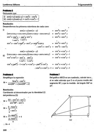 Lumbreras Editores Trigonometría
Problemas
Demuestre que
i) sen(x+y) sen(x-y) = sen2x - senV
ii) cos(x+y)cos(x-y) = cos2
x + co s2y - I
______________ _______________✓
Resolución
Desarrollemos los primeros miembros de cada caso:
se n (x + y )se n (x -y ) = sen2x -s e n 2 y
(se n x c o sy + c o sx se n y )(se n x c o sy -c o sx se n y ) = sen2x -s e n 2 y
sen2x eos2 y - cos2x sen2y = sen2x -s e n 2 y
l-sen2y l-sen2x *
sen2x - sen2x s ^ y - sen2y + sep^xsen y = sen2x -s e n 2 y
.-.sen2x - s e n 2y = sen 2x - s e n 2y
cos(x +y) cos(x - y) = cos2x + c o s2y - l
(eos x coS y - sen xsen y)(cos x c o sy + sen x sen y) = cos2x + c o s2y - l
eos2x eos2y - sen2x sen2y = cos2x + c o s2y - l
l-cos2x l-cos2y
eos2 - 1+ cos2x + c o s2y - .pes^jr eos2y = cos2x + c o s2y - l
,co s2x + c o s 2y - l = cos2x + c o s2y - l
Problema 6
Simplifique la expresión
3cos2x - s e n 2x
M = -------------------------------
sen(60° + x)sen(60° - x )
Resolución
Cambiando al denominador por la identidad (i)
del problema (5)
M =
3(1 - sen2x) - sen2x
sen260° - sen2x
M =
M =
3 - 4sen x
3^-4sóíí2x
= 4
M= 4
Problema 7
Del gráfico ABCD es un cuadrado, calcule tan a ,
si se sabe además que E es el punto medio del
segmento BC y que la medida del ángulo DAF es
37°.
B
E
308
 