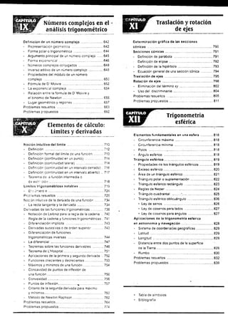 Números complejos en el
análisis trigonométrico lar Traslación y rotación
de ejes
Definición de un número compiejo ........................642
- Representación geométrica ...'............................... 642
- Forma poiar o trigonométrica ................................ 644
- Argumento principa! de un número complejo .......645
- Forma exponencial................................................. 646
- Números complejos conjugados ........................... 648
- Inverso aditivo de un número complejo................ 648
- Propiedades del módulo de un número
complejo ............................... 650
- Fórmula de D( Moivre............................................. 652
- La exponencial compleja........................................654
- Relación entre la fórmula de D' Moivre y
el binomio de Newton............................................. 655
- Lugar geométrico y regiones................................. 657
Problemas resueltos ................................................... 663
Problemas propuestos ................................................ 692
Elementos de cálculo:
Límites y derivadas
Noción intuitiva del límite ......... .............................710
- Definición ................................................................. 712
- Definición formal del límite de una función...........713
- Definición (continuidad en un punto) .................... 714
- Definición (continuidad latera!) .............................. 714
- Definición (continuidad en un intervalo cerrado) ..716
- Definición (continuidad en un intervalo abierto) ... 717
- Teorema de -a función intermedia o
d ee sírrció n ............................................................ 718
Límites trigonométricos notables...........................719
- El r uñero e ............................................................. 724
Problemas resueltos ....................................................725
Noción intuitiva de ia derivada de una función.........734
- La recta tangente y la derivada ............................. 734
Derivadas de las funciones trigonométricas.............. 738
- Notación de Leibniz para ia regla de la cadena ... 740
- Regla de la cadena y funciones trigonométricas.. 741
- Diferenciación implícita ..........................................743
- Derivadas sucesivas o de orden superior............. 743
- Diferenciación de funciones
trigonométricas inversas ........................................744
- La diferencial........................................................... 747
- Teoremas sobre las funciones derivables ............ 748
- Teorema de L'Hospital............................................ 751
- Aplicaciones de la primera y segunda derivada .. 752
- Funciones crecientes y decrecientes.................... 753
- Máximos y mínimos de una función.......................754
- Concavidad de puntos de inflexión de
una función.............................................................. 756
- Convexidad.............................................................. 756
- Puntos de inflexión.................... %
.......................... 757
- Criterio de la segunda derivada para máximo
y mínimos..................................................................760
- Método de Newton Raphson...................................762
Problemas resueltos.....................................................764
Problemas propuestos..................................................774
Determinación gráfica de las secciones
cónicas ........................................................................790
Secciones cónicas .......................................... 791
- Definición de parábola ...........................................791
- Definición de elipse ..............................................792
- Definición de la hipérbola...................................... 793
• Ecuación general de una sección cónica ............ 794
Traslación de ejes ........................................ 795
Rotación de ejes ....................................................... 798
- Eliminación del término xy ..................................... 802
- Uso del discriminante............................................804
Problemas resueltos ................ 805
Problemas propuestos................................ 811
E B j B F ’ Trigonometría
esférica
Elementos fundamentales en una esfera ..............818
- Circunferencia máxima ..........................................818
- Circunferencia mínima ...........................................818
- Polos ................... 818
- Ángulo esférico .......................................................818
Triángulo esférico....................................................*
*¡,819
- Propiedades de los triángulos esféricos...............819
- Exceso esférico........................................................820
- Área de un triángulo esférico.................................821
- Triángulo polar o suplementación..........................822
- Triángulo esférico rectángulo ......... 823
- Reglas de N eper.................................................... 824
- Triángulo cuadrantal ..........*.................................825
- Triángulo esférico oblicuángulo.............................826
• Ley de senos .......................................................826
• Ley de cosenos para lados ..........................■
.... 827
• Ley de cosenos para ángulos ............................827
Aplicaciones de la trigonometría esférica
en astronomía y navegación ..... 828
- Sistema de coordenadas geográficas................... 829
- Latitud ......................................................................829
- Longitud ...................................................................829
- Distancia entre dos puntos de la superficie
de la Tierra..................:...........................................829
- Rumbo ............ 830
Problemas resueltos ................................................... 832
Problemas propuestos ......... 839
• Tabla de símbolos
• Bibliografía
 
