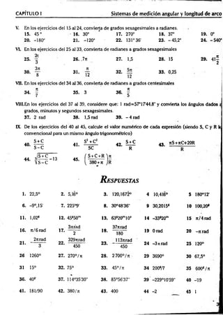 V. En los ejercicios del 15 al 24, convierta de grados sexagesimales a radianes.
15. 45° • 16. 30° ' 17. 270° 18. 37° 19. 0o
20. -180° 21. -120° 22. 131° 36' 23. -45,2° 24. -540°
CAPÍTULO 1
___________ _________________ Sistemas de medición angular y longitud de arco
VI. En los ejercicios del 25 al 33, convierta de radianes a grados sexagesimales
26. ,7n 27. 1,5 28. 15 29. 4 1 -
2
31. 32. 33. 0,25
12 12
Vil. En los ejercicios del 34 al 36, convierta de radianes a grados centesimales
7
1 7
1
34. - 35. 3 36. -
VIII.En los ejercicios del 37 al 39, considere que: 1 rad=57°17'44,8" y convierta los ángulos dados «
grados, minutos y segundos sexagesimales.
37. 2 rad 38. 1,5 rad 39. - 4 rad
25.
30.
2t
3
3rt
8
IX. De los ejercicios del 40 al 45, calcule el valor numérico de cada expresión (siendo S, C y R k
convencional para un mismo ángulo trigonométrico)
40.
44.
S + C
s - c
41.
S2 +C2
s e
42.
S + C
R
- S + C 10 r s + c + R ' i
? --------- 13
V S-C
45.
{ 380 + t
i J
R espuestas
43. 7tS+7tC+20R
1. 22,5° 2. 5,16° 3. 120,1672° 4 10,416° 5 180°12'
6. -9 o,15' 7. 225°9’ 8. 30°48’36" 9 30,2015* 10 100,20*
11. l,02s 12. 45s50m 13. 63s20m10s 14 -33*20m 15 7t/4 rad
16. ti/ 6 rad
37trád
17. 2 18.
377trad
180
19 Orad 20 -7trad
21.
2nrad
3
3297irad
22. ---— —
450
23.
1137trad
450
24 -3 n rad 25 120°
26 1260° 27. 270°/ t
j 28. 2700°/Tt 29 3690° 30 67,5°
31 15° 32. 75° 33. 45° / k 34 200*/7 35 600*/ t
i
36. 40* 37. 114°35'30" 38. 85°56'37” 39 -229°10'59" 40 -19
41. 181/90 42. 380/t
i 43. 400 44 -2 45 I
 