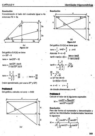 CAPÍTULO V Identidades trigonométricas
Resolución
Considerando el lado del cuadrado igual a 4a
entonces FD = 3a
Del gráfico 5.8 (b) se tiene
a = 5 3 °- 0
tana= tan(53°- 0)
tan 53o- tan 0
tana = -------- ------------
l + tan53°.tan0
tana = -
i 4 2
+ 3 7
22
29 tana =
22
29
(valor aproximado, por usar a 37° y 53°)
Problema 8
Del gráfico, calcule x si cot 0 = 9/22
Resolución
7 4
tana = —, tanp = —
x x
Además 0 = a + p
tan9 = tan(a + P) =
y x > 0
tana+tanP
1-tan a.tanP
tan0 =
22=
9 '
I +i
.X - A
1
U x
£ )
jc2 —
28
 x
x 2-2R
=> 2x2-9x-56=0
(x-8)(2x+7)=0
o 7
=> * = 8 v x - —
2
de donde obtenemos: x = 8
Problema 9
Calcule el valor de la siguiente expresión
M = cos250+v/3sen25°
senlO°+coslO°
Resolución
Para dar forma al numerador y denominador y
aplicar las identidades fundamentales hacemos
lo siguiente
l Co s2 5 °+ ^ se n 2 5 °
¿---------------á__ ______J-,
-^senlp°+-^coslO°
309
 