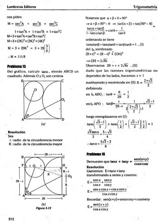Lumbreras Editores T rigonometría
nos piden
M = sec2A + sec2B + sec2C
l+ tan2A + l+tan2B + l+ tan2C
M =3+tan2A+tan2B+tan2C
M =3+(2K)2+(3K)2+(4K)2
M = 3 + 29K2 = 3 + 29Í 3
.M = 111/8
Problema15
Del gráfico, calcule tana, sien d o ABCD un
cuadrado. Además O y O, son centros
Resolución
Sea
r :radio de la circunferencia menor
R : radio de la circunferencia mayor
(b)
Figura S.13
Notamos que a + (3+ 0 = 90°
=>a + P = 9O °-0 => tan(a + P) = ta n (9 0 °-0)
tana + tanP 1
— --------- = cot0 = - —
1-tan atan p . tan0
ordenando se tiene
tanatanp + tanatanB + tanptan0 = 1 ...(1)
del k. sombreado
(R+r)2 = (R - r)2 + (OH)2 '
=> OH = 2/Rr .
Observamos 2R = r + 2v/Rr ...(II)
dado que las razones trigonom étricas no
dependen de los lados, hacemos: r = 1
2+V3
sustituyendo y resolviendo en (II): R =
definiendo
en ÍS.ADO,: tan6 =
R
2R
- r - 1 V 3-1
2R-r „
2
Í 2 W 3 ]
-1 2
l 2 J
luego reemplazamos en (I):
tana
■J3teína 5-
+ tana|
s
2
.-. tana=
4
5 - J 3 - 3
Problema16
sen(x+y)
Demuestre que tan* + tany =
cosxcosy
Resolución
Llamemos: E= tan*+ tany
transformando a senos y cosenos:
g _ s e n * + seny
E =
eo s* eosy
sen x eos y + eos * sen y
eo s* eo sy
Recordar: sen(x+y)=senxcosy+cosxseny
sen (x + y)
E = -
cosxcosy
312
 