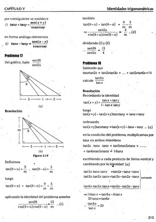 CAPITULO V Identidades trigonométricas
por consiguiente se establece
., . ■ . sen(x + y)
z) tanx + tany = -----------—
'cosxcosy
en forma análoga obtenemos
sen(x - y)
cosxcosry
tí) tan* - tany = -
Problema1
7
Del gráfico, halle
sen20
sen2a
Resolución
( b )
Figuró 5.14
Definimos %
9 5
tan(0 + a ) = — , tan(0 - a) = —
m m
luego
9 5
tan(0 + a) + tan(0 - a ) = — + —
m m
aplicando la identidad del problema anterior
sen20
cosC0 + a )co s(0 - a ) m
también
9 5
tan(0 + a) - tan(0 - a) = ---------
rri m
sen2a _ 4 ^
cos(0 + a )co s(0 - a ) m
dividiendo (z) y (zz)
sen20 _ 13
sen2a 4
Problema18
Sabiendo que
tanxtan2x + tan2xtan3x + .... + tari5xtan6x=14
tan 6x
calcule
tanx
Resolución
Recordando la identidad
tanx + tany
tan(x + y) = -
1-tan x.tan y '
luego
tan(x+y) - tan(x+y)tanxtany = tanx+tany
ordenando
tan(x+y)tanxtany =tan(x+ y)-tanx-tany ... (a)
en la condición del problema, multiplicamos por
tanx en ambos miembros
tan2x. tara:. tan* + tan3xtan2xtanx + ........
+ tanfixtan5xtanx = 14tarar
escribiendo a cada producto de forma vertical y
cambiando por la identidad (a)
tan2x.tanx.tanx =tan2x-tan x-tan x
tan3x.tan2x.tanx=tan 3x- tan2x- tanx
tan6x .tan5x.tanx=tan 6x - tan5x- tanx
sumando
i 14 tan x = tan 6x - 6 tan x
20 tanx=tan6x
•tan6x
tanx
= 20
313
 