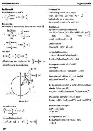 Lumbreras Editores Trigonometría
Problema19
Halle la variación de f2si
, l + V Itana w / . n
f = - 7
=---------- ; V as 0 ¡,7
V I-ta n a  4
Resolución
Dividiendo al numerador y denominador entre VI
1+ VItana
~ V l~
f =
V I-ta n a
V I
-7= + tana
_ VI____
l--!= ta n a
V
I
ta n - + tana ,
f = ------§-----------= tanf ? + a
l-ta n -.ta n a
6
l 6
del dato
a ^ n ti ti 57t
0 < a < — => —< —+ a < —
4 6 6 12
dibujam os en conjunto de
circunferencia trigonométrica
( H c
en la
luego tenemos
— < tan^+aj<2+V
I
f
elevando al cuadrado
- < f 2 <7 + 4VI o f2 = / - ; 7+4V I
3 3
Problem
a20
En un triángulo ABC se cumple
cot(A+B)+cot(B+C)+cot(C+A) = -V I
halle el valor de la expresión
K= tanAcotB+tanBcotC+tanCcotA
Resolución
A partir de la condición tenem os
c:ot(i80° - C)■
+cot(l 80° - A) +cotQ 80°-B ) =S .
-cotC -cotA -cotB = -V I
-(cotA+cotB+cotC)= -V I
Obteniéndose
cotA+cotB+cotC= VI ... (0
elevando al cuadrado
cot2A+cot2B+cot2C+2cotAcotB+
2cotBcotC+2cotCcotA= V I2 —00
Tener presente si A+B+C=180°
se cumple
cotAcotB+cotBcotC+cotCcotA= 1...(«0
Reemplazando (ifu) en la condición 0 0
cot2A+cot2B+cot2C= 1 ... Qv)
De las condiciones (üt) y (iv) podem os calcular
el valor de la expresión
E= (cotA- cotB)2+ (cotB-cotC)2+ (cotC-cotA)2
Obteniendo por valor cero, es decir
(cotA - cotB)2+(cotB - cotC)2+(cotC - cotA)2=0
De donde se concluye
cotA=cotB= cotC
=> A=B=C
Reemplazando en K
K= tanAcotA+ tanBcotB+ tanC+ cotC
K = 3
314
 